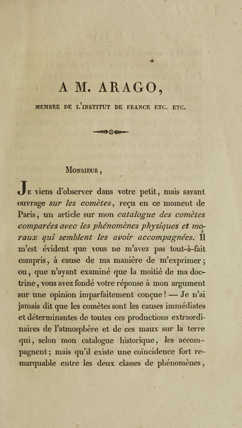 MEMBRE DE L’iNSTITUT DE FRANCE ETC. ETC. Monsieur , # Je viens d’observer dans votre petit, mais savant ouvrage sur les comètes, reçu en ce moment de Paris, un article sur mon catalogue des comètes comparées avec les phénomènes physiques et mo¬ raux qui semblent les avoir accompagnées. Il m’est évident que vous ne m’avez pas tout-à-fait compris, à cause de ma manière de m’exprimer ; ou, que n’ayant examiné que la moitié de ma doc¬ trine , vous avez fondé votre réponse à mon argument sur une opinion imparfaitement conçue ! — Je n’ai jamais dit que les comètes sont les causes immédiates et déterminantes de toutes ces productions extraordi¬ naires de l’atmosphère et de ces maux sur la terre qui, selon mon catalogue historique, les accom¬ pagnent ; mais qu’il existe une coïncidence fort re¬ marquable entre les deux classes de phénomènes,