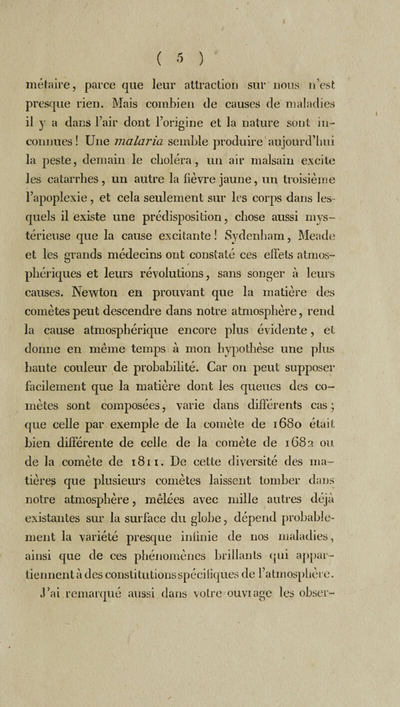 / ( 5 ) ' méjaire, parce que leur attraction sur nous n'est presque rien. Mais combien de causes de maladies il y a dans l’air dont l’origine et la nature sont in- connues ! Une malaria semble produire aujourd’hui la peste, demain le choléra, un air malsain excite les catarrhes, un autre la lièvre jaune, un troisième l’apoplexie, et cela seulement sur les corps dans les- quels il existe une prédisposition, chose aussi mys¬ térieuse que la cause excitante î Sydenham, Meade et les grands médecins ont constaté ces effets atmos¬ phériques et leurs révolutions, sans songer à leurs causes. Newton en prouvant que la matière des comètes peut descendre dans notre atmosphère, rend la cause atmosphérique encore plus évidente, et donne en même temps à mon hypothèse une plus haute couleur de probabilité. Car on peut supposer facilement que la matière dont les queues des co¬ mètes sont composées, varie dans différents cas ; que celle par exemple de la comète de 1680 était bien différente de celle de la comète de 1683 ou de la comète de 18 n. De cette diversité des ma¬ tières que plusieurs comètes laissent tomber dans notre atmosphère, mêlées avec mille autres déjà existantes sur la surface du globe, dépend probable¬ ment la variété presque infinie de nos maladies, ainsi que de ces phénomènes brillants qui appar¬ tiennent à des constitutions spécifiques de l’atmosphère. J’ai remarqué aussi dans votre ouvrage les obser- /