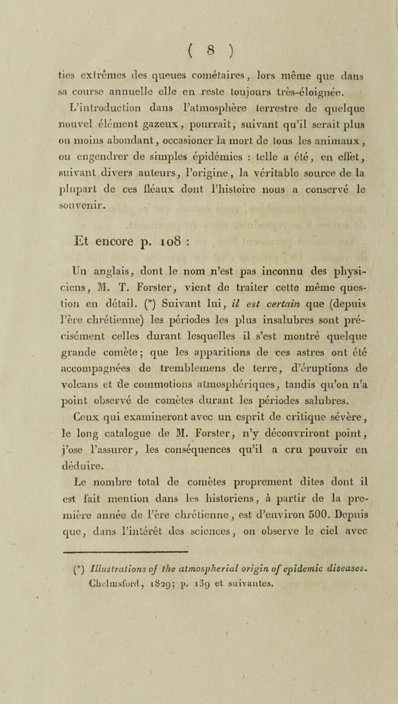 tins extrêmes des queues cométaires, lors même que dans sa course annuelle elle en reste toujours très-éloignée. L’introduction dans l’atmosphère terrestre de quelque nouvel élément gazeux, pourrait, suivant qu’il serait plus ou moins abondant, occasioner la mort de tous les animaux , ou engendrer de simples épidémies : telle a été, en effet, suivant divers auteurs, l’origine, la véritable source de la plupart de ces fléaux dont l’histoire nous a conservé le souvenir. Et encore p. 108 : Un anglais, dont le nom n’est pas inconnu des physi¬ ciens, M. T. Forster, vient de traiter cette même ques¬ tion en détail. (*) Suivant lui, il est certain que (depuis l’ère chrétienne) les périodes les plus insalubres sont pré¬ cisément celles durant lesquelles il s’est montré quelque grande comète ; que les apparitions de ces astres ont été accompagnées de tremblemens de terre, d’éruptions de volcans et de commotions atmosphériques, tandis qu’on n’a point observé de comètes durant les périodes salubres. Ceux qui examineront avec un esprit de critique sévère, le long catalogue de M. Forster, n’y découvriront point, j’ose l’assurer, les conséquences qu’il a cru pouvoir en déduire. Le nombre total de comètes proprement dites dont il est fait mention dans les historiens, à partir de la pre¬ mière année de l’ère chrétienne, est d’environ 500. Depuis que, dans l’intérêt des sciences, on observe le ciel avec (*) Illustrations oj the atrnospherial origin of épidémie diseases. Chehnsford, 1829; p. i3y et suivantes. ;