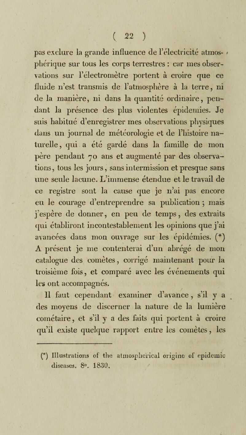 pas exclure la grande influence de l’électricité atmos- • phérique sur tous les corps terrestres : car mes obser¬ vations sur l’électromètre portent à croire que ce fluide n’est transmis de l’atmosphère à la terre, ni de la manière, ni dans la quantité ordinaire, pen¬ dant la présence des plus violentes épidémies. Je suis habitué d’enregistrer mes observations physiques dans un journal de météorologie et de l’histoire na¬ turelle, qui a été gardé dans la famille de mon père pendant 70 ans et augmenté par des observa¬ tions , tous les jours, sans intermission et presque sans une seule lacune. L’immense étendue et le travail de ce registre sont la cause que je 11’ai pas encore eu le courage d’entreprendre sa publication •, mais j’espère de donner, en peu de temps, des extraits qui établiront incontestablement les opinions que j’ai avancées dans mon ouvrage sur les épidémies. (*) À présent je me contenterai d’un abrégé de mon catalogue des comètes, corrigé maintenant pour la troisième fois, et comparé avec les événements qui les ont accompagnés. Il faut cependant examiner d’avance , s’il y a des moyens de discerner la nature de la lumière cométaire, et s’il y a des faits qui portent à croire qu’il existe quelque rapport entre les comètes, les (*) Illustrations of the atmosplicrical origine ot épidémie diseuses. 8°. 1830.