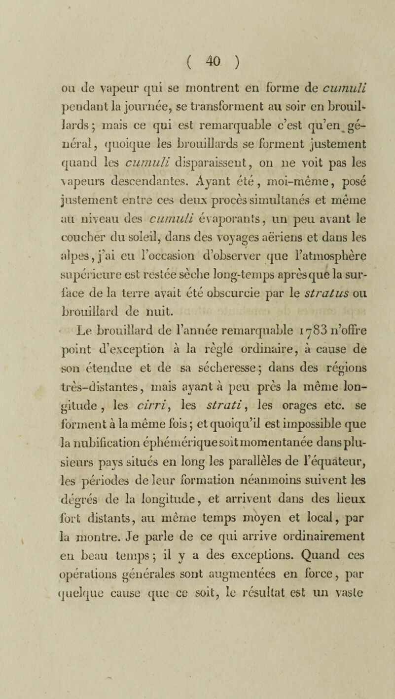 ou de vapeur qui se montrent en forme de cumuli pendant la journée, se transforment au soir en brouib lards; mais ce qui est remarquable c’est qu’en gé¬ néral , quoique les brouillards se forment justement quand les cumuli disparaissent, on ne voit pas les vapeurs descendantes. Ayant été, moi-même, posé justement entre ces deux procès simultanés et même au niveau des cumuli évaporants, un peu avant le coucher du soleil, dans des voyages aeriens et dans les t alpes,j’ai eu l’occasion d’observer que l’atmosphère supérieure est restée sèche long-temps après que la sur¬ face de la terre avait été obscurcie par le stratus ou brouillard de nuit. Le brouillard de l’année remarquable 1783 n’offre point d’exception à la règle ordinaire, à cause de sou étendue et de sa sécheresse; dans des régions très-distantes, mais ayant à peu près la même lon¬ gitude , les cirri, les strati, les orages etc. se forment à la même fois ; et quoiqu’il est impossible que la nubification éphémérique soit momentanée dans plu¬ sieurs pays situés en long les parallèles de l’équateur, les périodes de leur formation néanmoins suivent les degrés de la longitude, et arrivent dans des lieux fort distants, au même temps moyen et local, par la montre. Je parle de ce qui arrive ordinairement en beau temps ; il y a des exceptions. Quand ces opérations générales sont augmentées en force, par quelque cause que ce soit, le résultat est un vaste