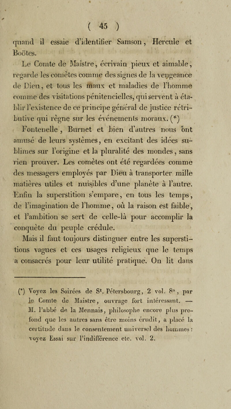 « ( 45 ) quand il essaie d’identifier Samson, Hercule et Boutes. Le Comte de Maistre, écrivain pieux et aimable, regarde les comètes comme des signes de la vengeance de Dieu, et tous les maux et maladies de l’homme comme des visitations pénitencielles, qui servent à éta¬ blir l’existence de ce principe général de justice rétri¬ butive qui règne sur les événements moraux. (*) Fontenelle , Burnet et bien d’autres nous ont amusé de leurs systèmes, en excitant des idées su- blimes sur l’origine et la pluralité des mondes, sans rien prouver. Les comètes ont été regardées comme des messagers employés par Dieu à transporter mille matières utiles et nuisibles d’une planète à l’autre. Enfin la superstition s’empare, en tous les temps, de l’imagination de l’homme, où la raison est faible, et l’ambition se sert de celle-là pour accomplir la conquête du peuple crédule. Mais il faut toujours distinguer entre les supersti¬ tions vagues et ces usages religieux que le temps a consacrés pour leur utilité pratique. On lit dans (*) Voyez les Soirées de S*. Péter s bourg, 2 vol. 8°, par ]e Comte de Maistre, ouvrage fort intéressant. — M. l’abbé de la Mennais, philosophe encore plus pro¬ fond que les autres sans être moins érudit, a placé la certitude dans le consentement universel des hommes: voyez Essai sur l’indifférence etc. vol. 2.