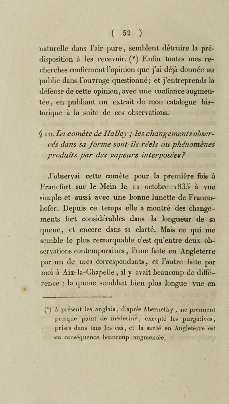 naturelle dans l’air pure, semblent détruire la pré- disposition à les recevoir. (*) Enfin toutes mes re¬ cherches confirment l’opinion que j’ai déjà donnée au public dans l’ouvrage questionné; et j’entreprends la défense de cette opinion, avec une confiance augmen¬ tée, en publiant un extrait de mon catalogue his¬ torique à la suite de ces observations. § i o. ha comète de Ilalley ; les changements obser¬ vés dans sa forme sorit-ils réels ou phénomènes produits par des vapeurs interposées? J’observai cette comète pour la première fois à Francfort sur le Mein le 11 octobre i835 à vue simple et aussi avec une bonne lunette de Frauen- hofer. Depuis ce temps elle a montré des change¬ ments fort considérables dans la longueur de sa queue, et encore dans sa clarté. Mais ce qui me semble le plus remarquable c’est qu’entre deux ob¬ servations contemporaines, l’une faite en Angleterre par un de mes correspondants, et l’autre faite par moi à Aix-la-Chapelle, il y avait beaucoup de diffé¬ rence : la queue semblait bien plus longue vue en (*) A présent les anglais , d’après Abernethy , ne prennent presque point de médecine, exceplé les purgatives, prises dans tous les cas, et la santé en Angleterre est en conséquence beaucoup augmentée.