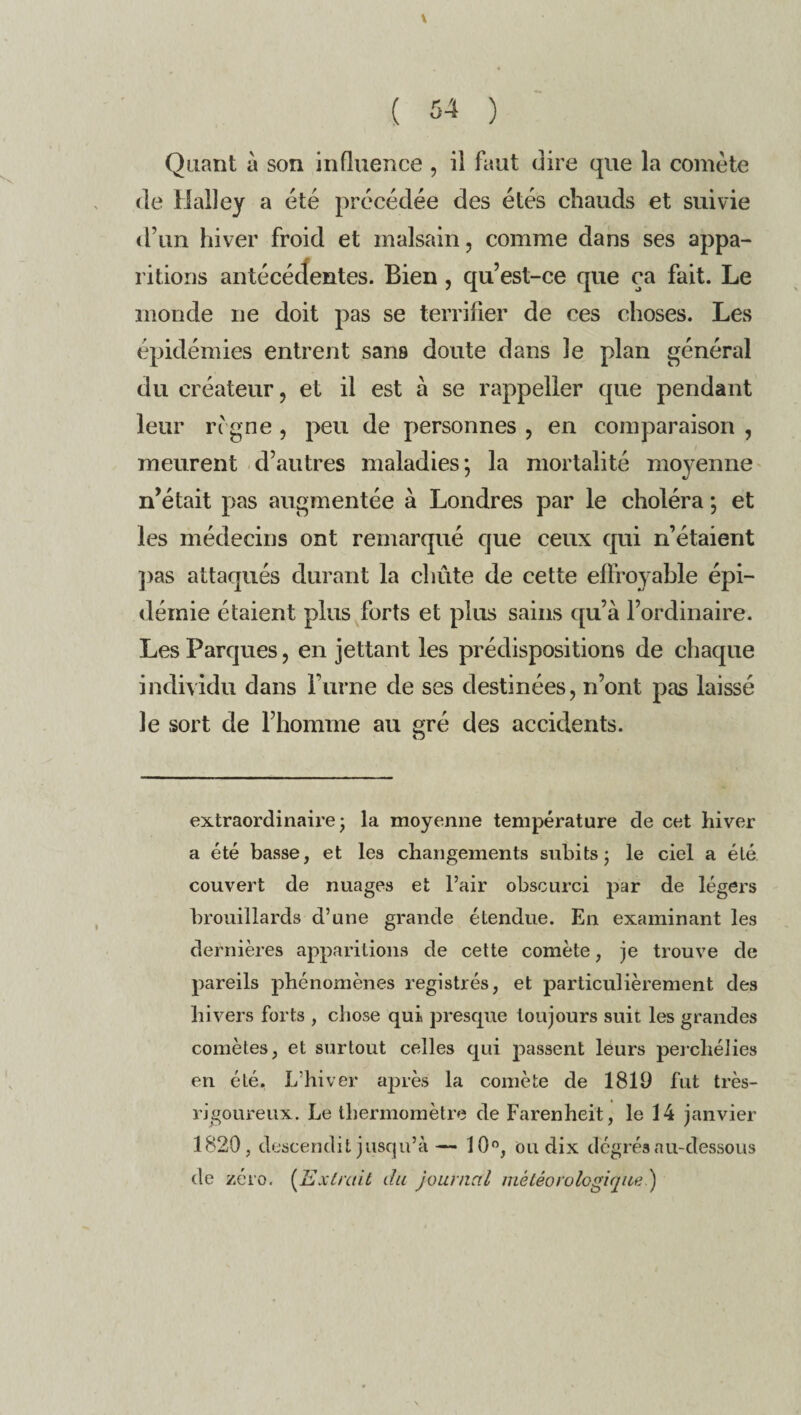 \ ( 54 ) Quant a son influence , il faut dire que la comète de lialley a été précédée des étés chauds et suivie d’un hiver froid et malsain, comme dans ses appa¬ ritions antécédentes. Bien , qu’est-ce que ça fait. Le monde ne doit pas se terrifier de ces choses. Les épidémies entrent sans doute dans le plan général du créateur, et il est à se rappeller que pendant leur règne , peu de personnes , en comparaison , meurent d’autres maladies; la mortalité moyenne n’était pas augmentée à Londres par le choléra ; et les médecins ont remarqué que ceux qui n’étaient pas attaqués durant la chute de cette effroyable épi¬ démie étaient plus forts et plus sains qu’à l’ordinaire. Les Parques, en jettant les prédispositions de chaque individu dans l’urne de ses destinées, n’ont pas laissé le sort de l’homme au eré des accidents. O extraordinaire- la moyenne température de cet hiver a été basse, et les changements subits ; le ciel a été couvert de nuages et l’air obscurci par de légers brouillards d’une grande étendue. En examinant les dernières apparitions de cette comète, je trouve de pareils phénomènes registrés, et particulièrement des hivers forts , chose qui presque toujours suit les grandes comètes, et surtout celles qui passent leurs percliélies en été. L’hiver après la comète de 1819 fut très- rigoureux. Le thermomètre de Farenheit, le 14 janvier 1820, descendit jusqu’à— 10°, ou dix degrés au-dessous de zéro. (Extrait du journal météorologique')