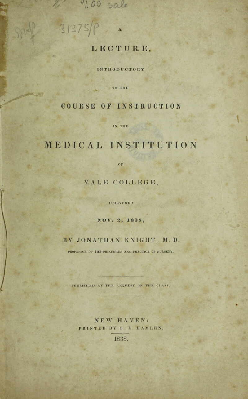 ''1.00 LECTURE, • INTRODUCTORY TO THE COURSE OF INSTRUCTION IN THE MEDICAL INSTITUTION YALE COLLEGE, HELIVERED NOV. 2, 1838, BY JONATHAN KNIGHT, M. D. PROFESSOR OF THE PRINCIPLES AND PRACTICE OF SURGERY. PUBLISHED AT THE REQUEST OF THE CLASS. NEW HAVEN: PRINTED BY B. I.. H A M L E N. 1838.