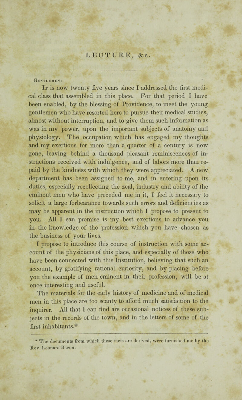 LECTURE, &c. Gentlemen; It is now twenty five years since I addressed the first medi¬ cal class that assembled in this place. For that period I have • been enabled, by the blessing of Providence, to meet the young gentlemen who have resorted here to pursue their medical studies, almost without interruption, and to 'give them such information as was in my power, upon the important subjects of anatomy and physiology. The occupation which has engaged my thoughts and my exertions for more than a quarter of a century is now gone, leaving behind a thousand pleasant reminiscences of in¬ structions received with indulgence, and of labors more than re¬ paid by the kindness with which they were appreciated. A new department has been assigned to me, and in entering upon its duties, especially recollecting the zeal, industry and ability of the eminent men who have preceded me in it, I feel it necessary to solicit a large forbearance towards such errors and deficiencies as may be apparent in the instruction which I propose to present to you. All I can promise is my best exertions to advance you in the knowledge of the profession which you have chosen as the business of your lives. I propose to introduce this course of instruction with some ac¬ count of the physicians of this place, and especially of those who have been connected with this Institution, believing that such an account, by gratifying rational curiosity, and by placing before you the example of men eminent in their profession, will be at once interesting and useful. The materials for the early history of medicine and of medical men in this place are too scanty to afibrd much satisfaction to the inquirer. All that I can find are occasional notices of these sub¬ jects in the records of the town, and in the letters of some of the first inhabitants.* * The documents from which these facts are derived, were furnished me I)y tlie Rev. Leonard Bacon.