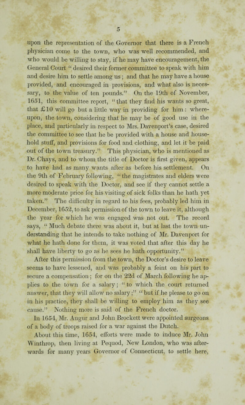 upon the representation of the Governor that there is a French physician come to the town, who was well recommended, and who would be willing to stay, if he may have encouragement, the General Court “ desired their former committee to speak with him and desire him to settle among us; and that he may have a house provided, and encouraged in provisions, and what also is neces¬ sary, to the value of ten pounds.” On the 19th of November, 1651, this committee report, ‘Hhat they find his wants so great, that £10 will go but a little way in providing for him: where¬ upon, the town, considering that he may be of good use in the place, and particularly in respect to Mrs. Davenport’s case, desired the committee to see that he be provided with a house and house¬ hold stuff, and provisions for food and clothing, and let it be paid out of the town treasury.” This physician, who is mentioned as Dr. Chays, and to whom the title of Doctor is first given, appears to have had as many wants after as before his settlement. On the 9th of February following, “ the magistrates and elders were desired to speak with the Doctor, and see if they cannot settle a more moderate price for his visiting of sick folks than he hath yet taken.” The difficulty in regard to his fees, probably led him in December, 1652, to ask permission of the town to leave it, although the year for Avhich he was engaged was not out. The record says, Much debate there was about it, but at last the town un¬ derstanding that he intends to take nothing of Mr. Davenport for what he hath done for them, it was voted that after this day he shall have liberty to go as he sees he hath opportunity.” After this permission from the town, the Doctor’s desire to leave seems to have lessened, and was probably a feint on his part to secure a compensation; for on the 22d of March following he ap¬ plies to the town for a salary; to which the court returned answer, that they will allow no salarybut if he please to go on in his practice, they shall be willing to employ him as they see cause.” Nothing more is said of the French doctor. In 1654, Mr. Augur and John Brockett were appointed surgeons of a body of troops raised for a war against the Dutch. About this time, 1654, efforts were made to induce Mr. John Winthrop, then living at Pequod, New London, who was after¬ wards for many years Governor of Connecticut, to settle here,