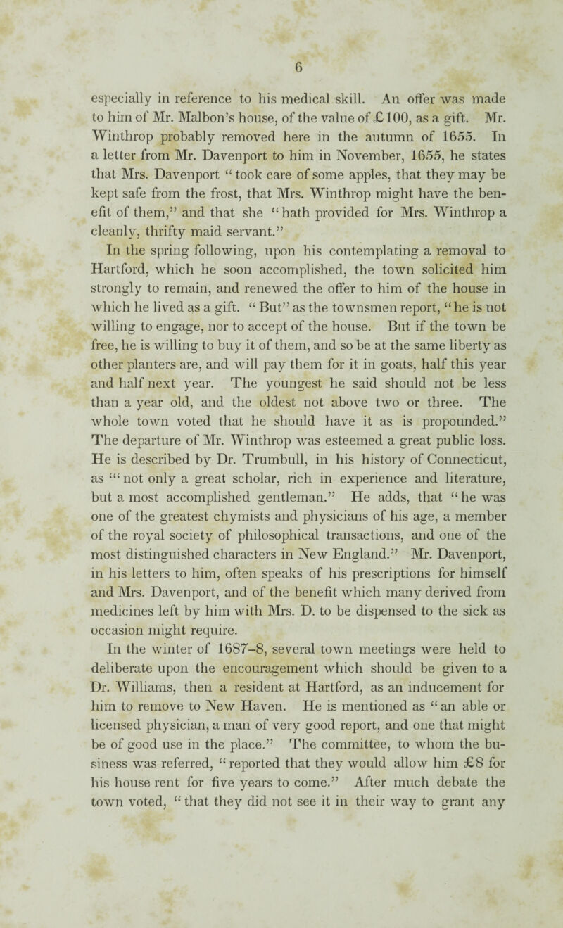 especially in reference to his medical skill. An offer was made to him of Mr. Malbon’s house, of the value of £ 100, as a gift. Mr. Winthrop probably removed here in the autumn of 1655. In a letter from Mr. Davenport to him in November, 1655, he states that Mrs. Davenport “ took care of some apples, that they may be kept safe from the frost, that Mrs. Winthrop might have the ben¬ efit of them,” and that she “ hath provided for Mrs. Winthrop a cleanly, thrifty maid servant.” In the spring following, upon his contemplating a removal to Hartford, which he soon accomplished, the town solicited him strongly to remain, and renewed the offer to him of the house in which he lived as a gift. But” as the townsmen report, “ he is not willing to engage, nor to accept of the house. But if the town be free, he is willing to buy it of them, and so be at the same liberty as other planters are, and will pay them for it in goats, half this year and half next year. The youngest he said should not be less than a year old, and the oldest not above two or three. The whole town voted that he should have it as is propounded.” The departure of Mr. Winthrop was esteemed a great public loss. He is described by Dr. Trumbull, in his history of Connecticut, as not only a great scholar, rich in experience and literature, but a most accomplished gentleman.” He adds, that “he was one of the greatest chymists and physicians of his age, a member of the royal society of philosophical transactions, and one of the most distinguished characters in New England.” Mr. Davenport, in his letters to him, often speaks of his prescriptions for himself and Ml'S. Davenport, and of the benefit which many derived from medicines left by him with Mrs. D. to be dispensed to the sick as occasion might require. In the winter of 1687-8, several town meetings were held to deliberate upon the encouragement which should be given to a Dr. Williams, then a resident at Hartford, as an inducement for him to remove to New Haven. He is mentioned as “ an able or licensed physician, a man of very good report, and one that might be of good use in the place.” The committee, to whom the bu¬ siness was referred, “reported that they would allow him £8 for his house rent for five years to come.” After much debate the town voted, “ that they did not see it in their way to grant any