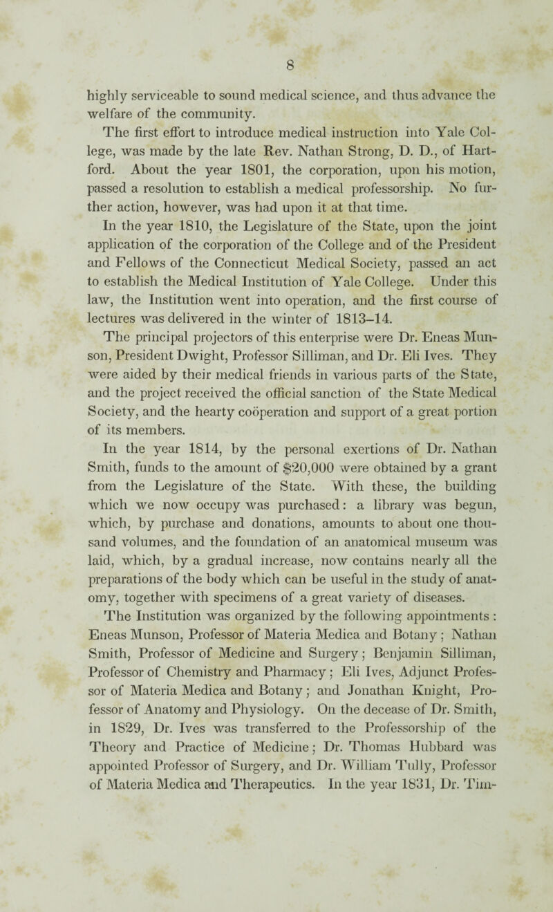 highly serviceable to sound medical science, and thus advance the welfare of the community. The first effort to introduce medical instruction into Yale Col¬ lege, was made by the late Rev. Nathan Strong, D. D., of Hart¬ ford. About the year 1801, the corporation, upon his motion, passed a resolution to establish a medical professorship. No fur¬ ther action, however, was had upon it at that time. In the year 1810, the Legislature of the State, upon the joint application of the corporation of the College and of the President and Fellows of the Connecticut Medical Society, passed an act to establish the Medical Institution of Yale College. Under this law, the Institution went into operation, and the first course of lectures was delivered in the winter of 1813-14. The principal projectors of this enterprise were Dr. Eneas Mun¬ son, President Dwight, Professor Silliman, and Dr. Eli Ives. They were aided by their medical friends in various parts of the State, and the project received the official sanction of the State Medical Society, and the hearty cooperation and support of a great portion of its members. In the year 1814, by the personal exertions of Dr. Nathan Smith, funds to the amount of $20,000 were obtained by a grant from the Legislature of the State. With these, the building which we now occupy was purchased: a library was begun, which, by purchase and donations, amounts to about one thou¬ sand volumes, and the foundation of an anatomical museum was laid, which, by a gradual increase, now contains nearly all the preparations of the body which can be useful in the study of anat¬ omy, together with specimens of a great variety of diseases. The Institution was organized by the following appointments : Eneas Munson, Professor of Materia Medica and Botany ; Nathan Smith, Professor of Medicine and Surgery; Benjamin Silliman, Professor of Chemistry and Pharmacy ; Eli Ives, Adjunct Profes¬ sor of Materia Medica and Botany ; and Jonathan Knight, Pro¬ fessor of Anatomy and Physiology. On the decease of Dr. Smith, in 1829, Dr. Ives was transferred to the Professorship of the Theory and Practice of Medicine; Dr. Thomas Hubbard was appointed Professor of Surgery, and Dr. William Tully, Professor of Materia Medica and Therapeutics. In the year 1831, Dr. Tim-