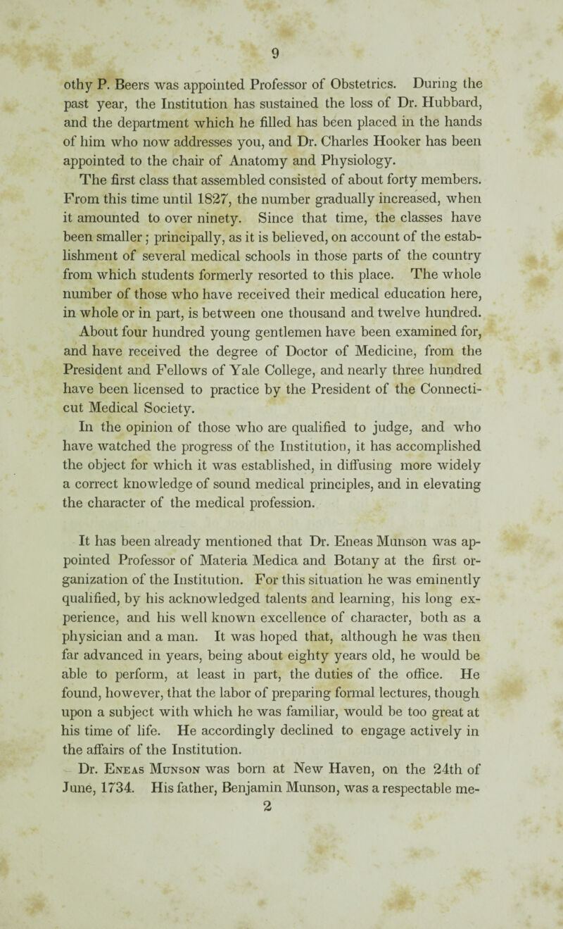 othy P. Beers was appointed Professor of Obstetrics. During the past year, the Institution has sustained the loss of Dr. Hubbard, and the department which he filled has been placed in the hands of him who now addresses you, and Dr. Charles Hooker has been appointed to the chair of Anatomy and Physiology. The first class that assembled consisted of about forty members. From this time until 1827, the number gradually increased, when it amounted to over ninety. Since that time, the classes have been smaller; principally, as it is believed, on account of the estab¬ lishment of several medical schools in those parts of the country from which students formerly resorted to this place. The whole number of those who have received their medical education here, in whole or in part, is between one thousand and twelve hundred. About four hundred young gentlemen have been examined for, and have received the degree of Doctor of Medicine, from the President and Fellows of Yale College, and nearly three huridred have been licensed to practice by the President of the Connecti¬ cut Medical Society. In the opinion of those who are qualified to judge, and who have watched the progress of the Institution, it has accomplished the object for which it was established, in diifusing more widely a correct knowledge of sound medical principles, and in elevating the character of the medical profession. It has been already mentioned that Dr. Eneas Munson was ap¬ pointed Professor of Materia Medica and Botany at the first or¬ ganization of the Institution. For this situation he was eminently qualified, by his acknowledged talents and learning, his long ex¬ perience, and his well known excellence of character, both as a physician and a man. It was hoped that, although he was then far advanced in years, being about eighty years old, he would be able to perform, at least in part, the duties of the office. He found, however, that the labor of preparing formal lectures, though upon a subject with which he was familiar, would be too great at his time of life. He accordingly declined to engage actively in the affairs of the Institution. Dr. Eneas Munson was born at New Haven, on the 24th of June, 1734. His father, Benjamin Munson, was a respectable me- 2