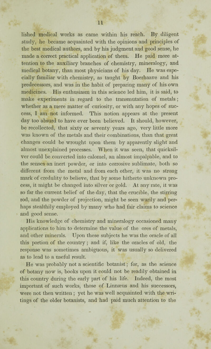 lished medical works as came within his reach. By diligent study, he became acquainted with the opinions and principles of the best medical authors, and by his judgment and good sense, he made a correct practical application of them. He paid more at¬ tention to the auxiliary branches of chemistry, mineralogy, and medical botany, than most physicians of his day. He was espe¬ cially familiar with chemistry, as taught by Boerhaave and his predecessors, and was in the habit of preparing many of his own medicines. His enthusiasm in this science led him, it is said, to make experiments in regard to the transmutation of metals; whether as a mere matter of curiosity, or with any hopes of suc¬ cess, I am not informed. This notion appears at the present day too absurd to have ever been believed. It should, however, be recollected, that sixty or seventy years ago, very little more was known of the metals and their combinations, than that great changes could be wrought upon them by apparently slight and almost unexplained processes. When it was seen, that quicksil¬ ver could be converted into calomel, an almost impalpable, and to the senses an inert powder, or into corrosive sublimate, both so different from the metal and from each other, it was no strong mark of credulity to believe, that by some hitherto unknown pro¬ cess, it might be changed into silver or gold. At any rate, it was so far the current belief of the day, that the crucible, the stirring rod, and the powder of projection, might be seen Avarily and per¬ haps stealthily employed by many who had fair claims to science and good sense. His knowledge of chemistry and mineralogy occasioned many applications to him to determine the value of the ores of metals, and other minerals. Upon these subjects he was the oracle of all this portion of the country; and if, like the oracles of old, the response was sometimes ambiguous, it was usually so delivered as to lead to a useful result. ) He was probably not a scientific botanist; for, as the science of botany now is, books upon it could not be readily obtained in this country during the early part of his life. Indeed, the most important of such works, those of Linnaeus and his successors, were not then written ; yet he was well acquainted with the wri¬ tings of the older botanists, and had paid much attention to the