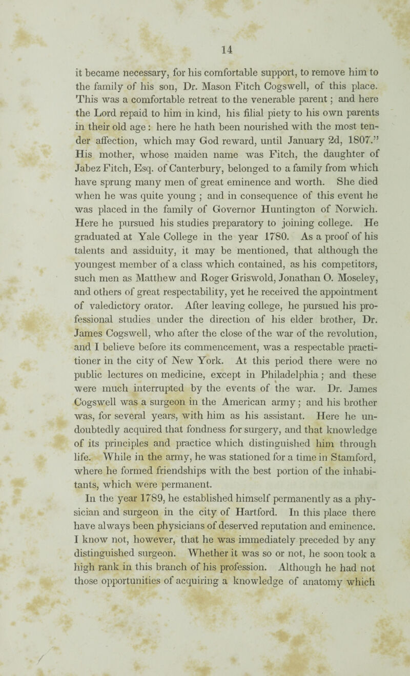 it became necessary, for his comfortable support, to remove him to the family of his son, Dr. Mason Fitch Cogswell, of this place. This was a comfortable retreat to the venerable parent; and here the Lord repaid to him in kind, his filial piety to his own parents in their old age : here he hath been nourished with the most ten¬ der affection, which may God reward, until January 2d, 1807.” His mother, whose maiden name was Fitch, the daughter of Jabez Fitch, Esq. of Canterbury, belonged to a family from which have sprung many men of great eminence and worth. She died when he was quite young ,* and in consequence of this event he was placed in the family of Governor Huntington of Norwich. Here he pursued his studies preparatory to joining college. He graduated at Yale College in the year 1780. As a proof of his talents and assiduity, it may be mentioned, that although the youngest member of a class which contained, as his competitors, such men as Matthew and Roger Griswold, Jonathan O. Moseley, and others of great respectability, yet he received the appointment of valedictory orator. After leaving college, he pursued his pro¬ fessional studies under the direction of his elder brother. Dr. James Cogswell, who after the close of the war of the revolution, and I believe before its commencement, was a respectable practi¬ tioner in the city of New York. At this period there were no public lectures on medicine, except in Philadelphia; and these were much interrupted by the events of the war. Dr. James Cogswell was a surgeon in the American army; and his brother was, for several years, with him as his assistant. Here he un¬ doubtedly acquired that fondness for surgery, and that knowledge of its principles and practice which distinguished him through life. While in the army, he was stationed for a time in Stamford, where he formed friendships with the best portion of the inhabi¬ tants, which were permanent. In the year 1789, he established himself permanently as a phy¬ sician and surgeon in the city of Hartford. In this place there have always been physicians of deserved reputation and eminence. I know not, however, that he was immediately preceded by any distinguished surgeon. Whether it was so or not, he soon took a high rank in this branch of his profession. Although he had not those opportunities of acquiring a knowledge of anatomy which