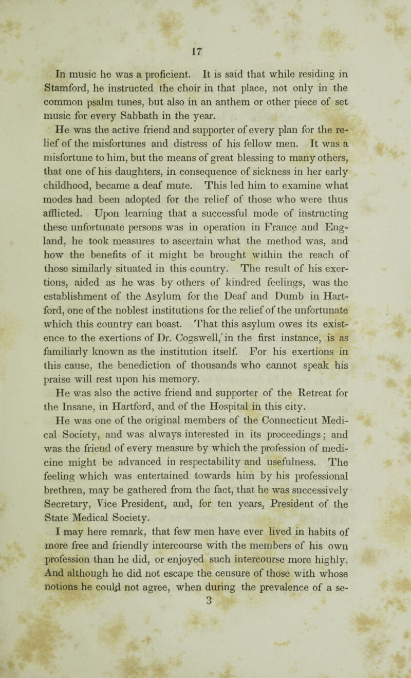 In music he was a proficient. It is said that while residing in Stamford, he instructed the choir in that place, not only in the common psalm tunes, but also in an anthem or other piece of set music for every Sabbath in the year. He was the active friend and supporter of every plan for the re¬ lief of the misfortunes and distress of his fellow men. It was a misfortune to him, but the means of great blessing to many others, that one of his daughters, in consequence of sickness in her early childhood, became a deaf mute. This led him to examine what modes had been adopted for the relief of those who were thus afflicted. Upon learning that a successful mode of instructing these unfortunate persons was in operation in France and Eng¬ land, he took measures to ascertain what the method was, and how the benefits of it might be brought within the reach of those similarly situated in this country. The result of his exer¬ tions, aided as he was by others of kindred feelings, was the establishment of the Asylum for the Deaf and Dumb in Hart¬ ford, one of the noblest institutions for the relief of the unfortunate which this country can boast. That this asylum owes its exist¬ ence to the exertions of Dr. Cogswell,nn the first instance, is as familiarly known as the institution itself. For his exertions in this cause, the benediction of thousands who cannot speak his praise will rest upon his memory. He was also the active friend and supporter of the Retreat for the Insane, in Hartford, and of the Hospital in this city. He was one of the original members of the Connecticut Medi¬ cal Society, and was always interested in its proceedings; and was the friend of every measure by which the profession of medi¬ cine might be advanced in respectability and usefulness. The feeling which was entertained towards him by his professional brethren, may be gathered from the fact, that he was successively Secretary, Vice President, and, for ten years. President of the State Medical Society. I may here remark, that few men have ever lived in habits of more free and friendly intercourse with the members of his own profession than he did, or enjoyed such intercourse more highly. And although he did not escape the censure of those with whose notions he could not agree, when during the prevalence of a se- 3