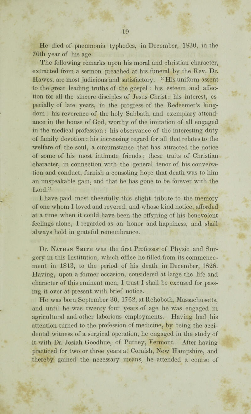 He died of pneumonia typhodes, in December, 1830, in the 70th year of his age. The following remarks upon his moral and Christian character, extracted from a sermon preached at his funeral by the Rev. Dr. Hawes, are most judicious and satisfactory. “ His uniform assent to the great leading truths of the gospel: his esteem and affec¬ tion for all the sincere disciples of Jesus Christ: his interest, es¬ pecially of late years, in the progress of the Redeemer’s king¬ dom : his reverence of the holy Sabbath, and exemplary attend¬ ance in the house of God, worthy of the imitation of all engaged in the medical profession : his observance of the interesting duty of family devotion : his increasing regard for all that relates to the welfare of the soul, a circumstance that has attracted the notice of some of his most intimate friends; these traits of Christian character, in connection with the general tenor of his conversa¬ tion and conduct, furnish a consoling hope that death was to him an unspeakable gain, and that he has gone to be forever with the Lord.” I have paid most cheerfully this slight tribute to the memory of one whom I loved and revered, and whose kind notice, afforded at a time when it could have been the offspring of his benevolent feelings alone, I regarded as an honor and happiness, and shall always hold in grateful remembrance. Dr. Nathan Smith was the first Professor of Physic and Sur¬ gery in this Institution, which office he filled from its commence¬ ment in 1813, to the period of his death in December, 1828. Having, upon a former occasion, considered at large the life and character of this eminent men, I trust I shall be excused for pass¬ ing it over at present with brief notice. He was born September 30, 1762, at Rehoboth, Massachusetts, and until he was twenty four years of age he was engaged in agricultural and other laborious employments. Having had his attention turned to the profession of medicine, by being the acci¬ dental witness of a surgical operation, he engaged in the study of it with Dr. Josiah Goodhue, of Putney, Vermont. After having practiced for two or three years at Cornish, New Hampshire, and thereby gained the necessary means, he attended a course of