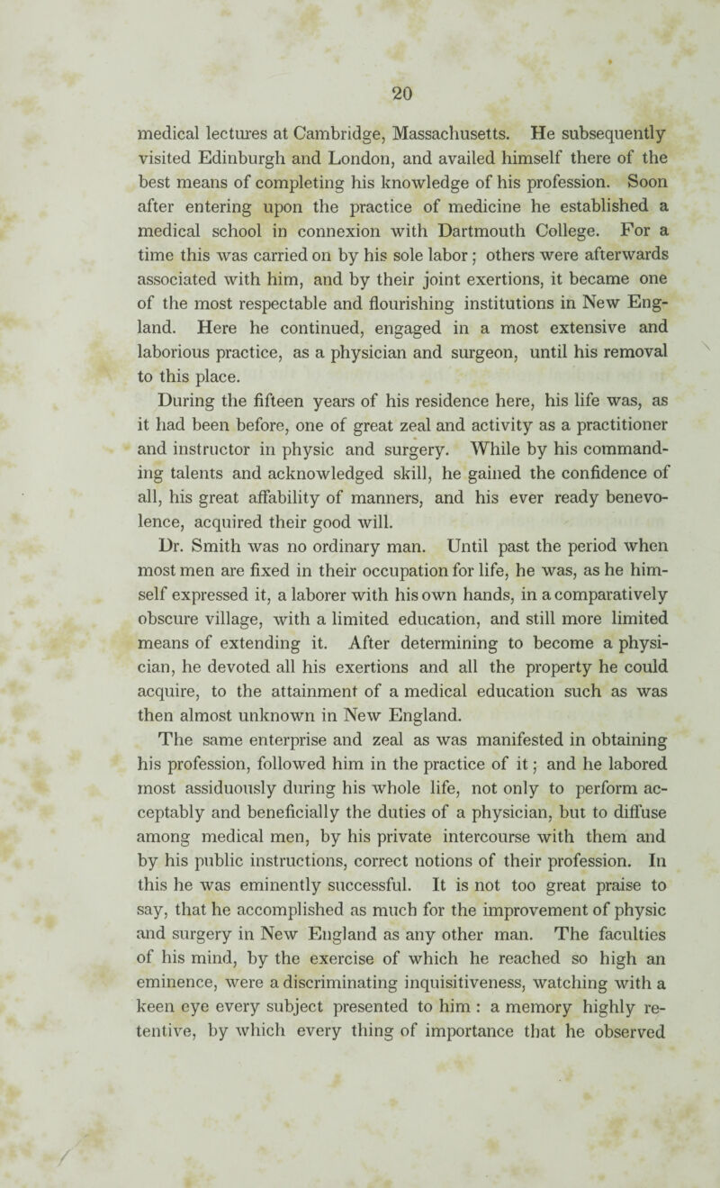 medical lectures at Cambridge, Massachusetts. He subsequently visited Edinburgh and London, and availed himself there of the best means of completing his knowledge of his profession. Soon after entering upon the practice of medicine he established a medical school in connexion with Dartmouth College. For a time this was carried on by his sole labor; others were afterwards associated with him, and by their joint exertions, it became one of the most respectable and flourishing institutions in New Eng¬ land. Here he continued, engaged in a most extensive and laborious practice, as a physician and surgeon, until his removal to this place. During the fifteen years of his residence here, his life was, as it had been before, one of great zeal and activity as a practitioner and instructor in physic and surgery. While by his command¬ ing talents and acknowledged skill, he gained the confidence of all, his great aflability of manners, and his ever ready benevo¬ lence, acquired their good will. Dr. Smith was no ordinary man. Until past the period when most men are fixed in their occupation for life, he was, as he him¬ self expressed it, a laborer with his own hands, in a comparatively obscure village, with a limited education, and still more limited means of extending it. After determining to become a physi¬ cian, he devoted all his exertions and all the property he could acquire, to the attainment of a medical education such as was then almost unknown in New England. The same enterprise and zeal as was manifested in obtaining his profession, followed him in the practice of it; and he labored most assiduously during his whole life, not only to perform ac¬ ceptably and beneficially the duties of a physician, but to diffuse among medical men, by his private intercourse with them and by his public instructions, correct notions of their profession. In this he was eminently successful. It is not too great praise to say, that he accomplished as much for the improvement of physic and surgery in New England as any other man. The faculties of his mind, by the exercise of which he reached so high an eminence, were a discriminating inquisitiveness, watching with a keen eye every subject presented to him : a memory highly re¬ tentive, by which every thing of importance that he observed