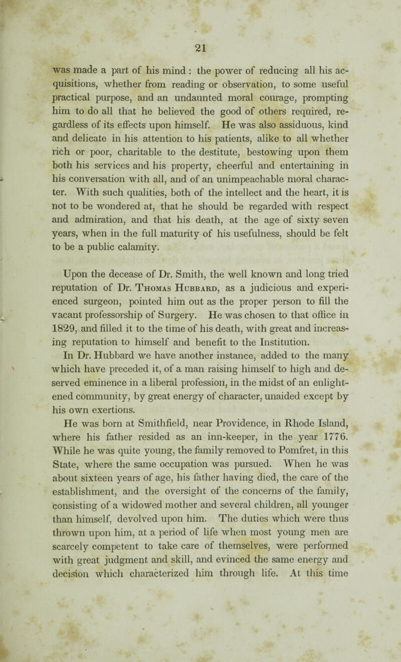 was made a part of his mind : the power of reducing all his ac¬ quisitions, whether from reading or observation, to some useful practical purpose, and an undaunted moral courage, prompting him to do all that he believed the good of others required, re¬ gardless of its effects upon himself. He was also assiduous, kind and delicate in his attention to his patients, alike to all whether rich or poor, charitable to the destitute, bestowing upon them both his services and his property, cheerful and entertaining in his conversation with all, and of an unimpeachable moral charac¬ ter. With such qualities, both of the intellect and the heart, it is not to be wondered at, that he should be regarded with respect and admiration, and that his death, at the age of sixty seven years, when in the full maturity of his usefulness, should be felt to be a public calamity. Upon the decease of Dr. Smith, the well known and long tried reputation of Dr. Thomas Hubbard, as a judicious and experi¬ enced surgeon, pointed him out as the proper person to fill the vacant professorship of Surgery. He was chosen to that office in 1829, and filled it to the time of his death, with great and increas¬ ing reputation to himself and benefit to the Institution. In Dr. Hubbard we have another instance, added to the many which have preceded it, of a man raising himself to high and de¬ served eminence in a liberal profession, in the midst of an enlight¬ ened community, by great energy of character, unaided except by his own exertions. ' He was born at Smithfield, near Providence, in Rhode Island, where his father resided as an inn-keeper, in the year 1776. While he was quite young, the family removed to Pomfret, in this State, where the same occupation was pursued. When he was about sixteen years of age, his father having died, the care of the establishment, and the oversight of the concerns of the family, consisting of a widowed mother and several children, all younger than himself, devolved upon him. The duties which were thus thrown upon him, at a period of life when most young men are scarcely competent to take care of themselves, were performed with great judgment and skill, and evinced the same energy and decision which characterized him through life. At this time