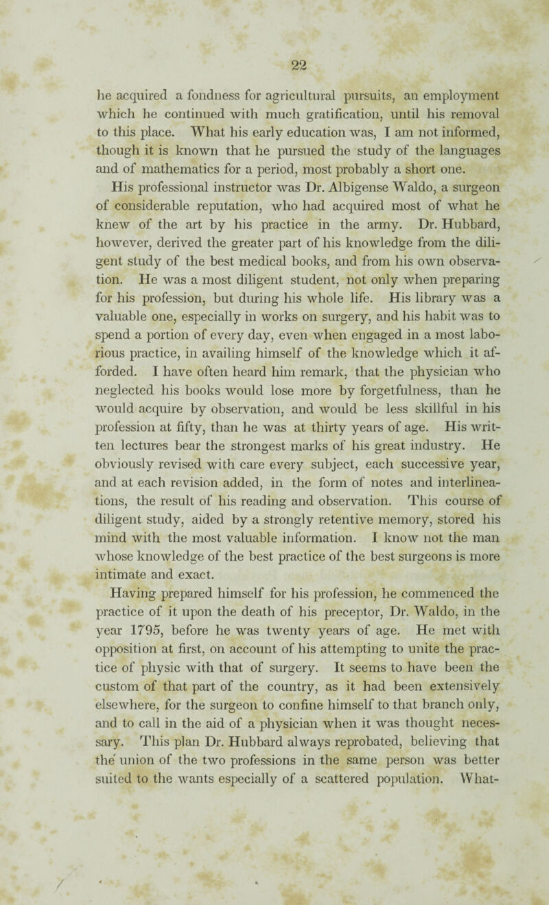he acquired a fondness for agricultural pursuits, an employment which he continued with much gratification, until his removal to this place. What his early education was, I am not informed, though it is known that he pursued the study of the languages and of mathematics for a period, most probably a short one. His professional instructor was Dr. Albigense Waldo, a surgeon of considerable reputation, who had acquired most of what he knew of the art by his practice in the army. Dr. Hubbard, however, derived the greater part of his knowledge from the dili¬ gent study of the best medical books, and from his own observa¬ tion. He was a most diligent student, not only when preparing for his profession, but during his whole life. His library was a valuable one, especially in works on surgery, and his habit was to spend a portion of every day, even when engaged in a most labo¬ rious practice, in availing himself of the knowledge which it af¬ forded. I have often heard him remark, that the physician who neglected his books would lose more by forgetfulness, than he would acquire by observation, and would be less skillful in his profession at fifty, than he was at thirty years of age. His writ¬ ten lectures bear the strongest marks of his great industry. He obviously revised with care every subject, each successive year, and at each revision added, in the form of notes and interlinea¬ tions, the result of his reading and observation. This course of diligent study, aided by a strongly retentive memory, stored his mind with the most valuable information. I know not the man whose knowledge of the best practice of the best surgeons is more intimate and exact. Having prepared himself for his profession, he commenced the practice of it upon the death of his preceptor. Dr. Waldo, in the year 1795, before he was twenty years of age. He met with opposition at first, on account of his attempting to unite the prac¬ tice of physic with that of surgery. It seems to have been the custom of that part of the country, as it had been extensively elsewhere, for the surgeon to confine himself to that branch only, and to call in the aid of a physician when it was thought neces¬ sary. This plan Dr. Hubbard always reprobated, believing that the' union of the two professions in the same person was better suited to the wants especially of a scattered population. What-