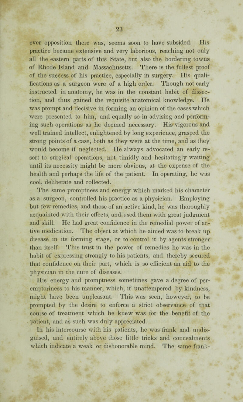 ever opposition there was, seems soon to have subsided. His practice became extensive and very laborious, reaching not only % all the eastern parts of this State, but also the bordering towns of Rhode Island and Massachusetts. There is the fullest proof of the success of his practice, especially in surgery. His quali¬ fications as a surgeon were of a high order. Though not early instructed in anatomy, he was in the constant habit of dissec¬ tion, and thus gained the requisite anatomical knowledge. He was prompt and decisive in forming an opinion of the cases which were presented to him, and equally so in advising and perform¬ ing such operations as he deemed necessary. His vigorous and well trained intellect, enlightened by long experience, grasped the strong points of a case, both as they were at the time, and as they would become if neglected. He always advocated an early re¬ sort to surgical operations, not timidly and hesitatingly waiting until its necessity might be more obvious, at the expense of the health and perhaps the life of the patient. In operating, he was cool, deliberate and collected. The same promptness and energy which marked his character as a surgeon, controlled his practice as a physician. Employing but few remedies, and those of an active kind, he was thoroughly acquainted with their effects, and used them with great judgment and skill. He had great confidence in the remedial power of ac¬ tive medication. The object at which he aimed was to break up disease in its forming stage, or to control it by agents stronger than itself This trust in the power of remedies he was in the habit of expressing strongly to his patients, and thereby secured that confidence on their part, which is so efficient an aid to the physician in the cure of diseases. His energy and promptness sometimes gave a degree of per¬ emptoriness to his manner, which, if unattempered by kindness, might have been unpleasant. This was seen, however, to be prompted by the desire to enforce a strict observance of that course of treatment which he knew was for the benefit of the * patient, and as such was duly appreciated. In his intercourse with his patients, he was frank and undis¬ guised, and entirely above those little tricks and concealments which indicate a weak or dishonorable mind. The same frank-