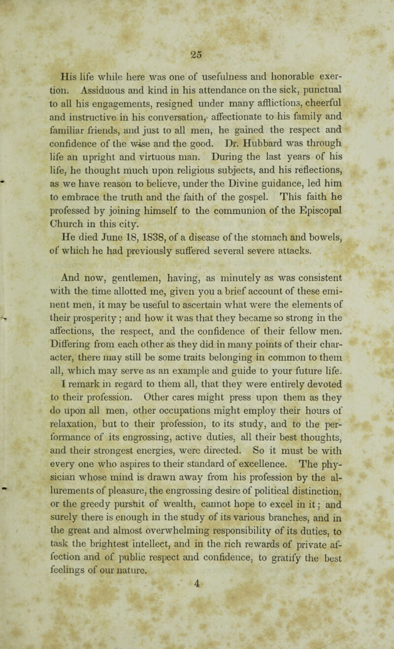 His life while here was one of usefulness and honorable exer¬ tion. Assiduous and kind in his attendance on the sick, punctual to all his engagements, resigned under many afflictions, cheerful and instructive in his conversation,« affectionate to his family and familiar friends, and just to all men, he gained the respect and confidence of the wise and the good. Dr. Hubbard was through life an upright and virtuous man. During the last years of his life, he thought much upon religious subjects, and his refiections, as we have reason to believe, under the Divine guidance, led him to embrace the truth and the faith of the gospel. This faith he professed by joining himself to the communion of the Episcopal Church in this city. He died June 18, 1838, of a disease of the stomach and bowels, of which he had previously suffered several severe attacks. And now, gentlemen, having, as minutely as was consistent with the time allotted me, given you a brief account of these emi¬ nent men, it may be useful to ascertain what were the elements of their prosperity; and how it was that they became so strong in the affections, the respect, and the confidence of their fellow men. Differing from each other as they did in many points of their char¬ acter, there may still be some traits belonging in common to them all, which may serve as an example and guide to your future life. I remark in regard to them all, that they were entirely devoted to their profession. Other cares might press upon them as they do upon all men, other occupations might employ their hours of relaxation, but to their profession, to its study, and to the per¬ formance of its engrossing, active duties, all their best thoughts, and their strongest energies, were directed. So it must be with every one who aspires to their standard of excellence. The phy¬ sician whose mind is drawn away from his profession by the al¬ lurements of pleasure, the engrossing desire of political distinction, or the greedy purstiit of wealth, cannot hope to excel in it; and surely there is enough in the study of its various branches, and in the great and almost overwhelming responsibility of its duties, to task the brightest intellect, and in the rich rewards of private af¬ fection and of public respect and confidence, to gratify the best feelings of our nature. 4