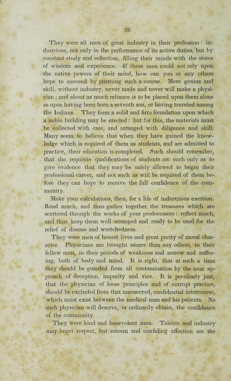 / They were all men of great industry in their profession : in¬ dustrious, not only in the performance of its active duties, but by constant study and reflection, filling their minds with the stores of wisdom and experience, if these men could not rely upon the native powers of their mind, how can you or any others hope to succeed by pursuing such a course. Mere genius and skill, without industry, never made and never will make a physi¬ cian ; and about as much reliance is to be placed upon them alone as upon having been born a seventh son, or having traveled among / the Indians. They form a solid and firm foundation upon which a noble building may be erected : but for this, the materials must be collected with care, and arranged with diligence and skill. Many seem to believe that when they have gained the know¬ ledge which is required of them as students, and are admitted to practice, their education is completed. Such should remember, that the requisite qualifications of students are such only as to give evidence that they may be safely allowed to begin their professional career, and not such as will be required of them be¬ fore they can hope to receive the full confidence of the com¬ munity. Make your calculations, then, for a life of industrious exertion. Read much, and thus gather together the treasures which are scattered through the works of your predecessors : reflect much, and thus keep them well arranged and ready to be used for the relief of disease and wretchedness. They were men of honest lives and great purity of moral char¬ acter. Physicians are brought nearer than any others, to their fellow men, in their periods of weakness and sorrow and suffer¬ ing, both of body and mind. It is right, that at such a time they should be guarded from all contamination by the near ap¬ proach of deception, impurity and vice. It is peculiarly just, that the physician of loose principles and of corrupt practice, should be excluded from that unreserved, confidential intercourse, which must exist between the medical man and his patients. No such physician will deserve, or ordinarily obtain, the confidence of the community. They were kind and benevolent men. Talents and industry may beget respect, but esteem and confiding aftection are the