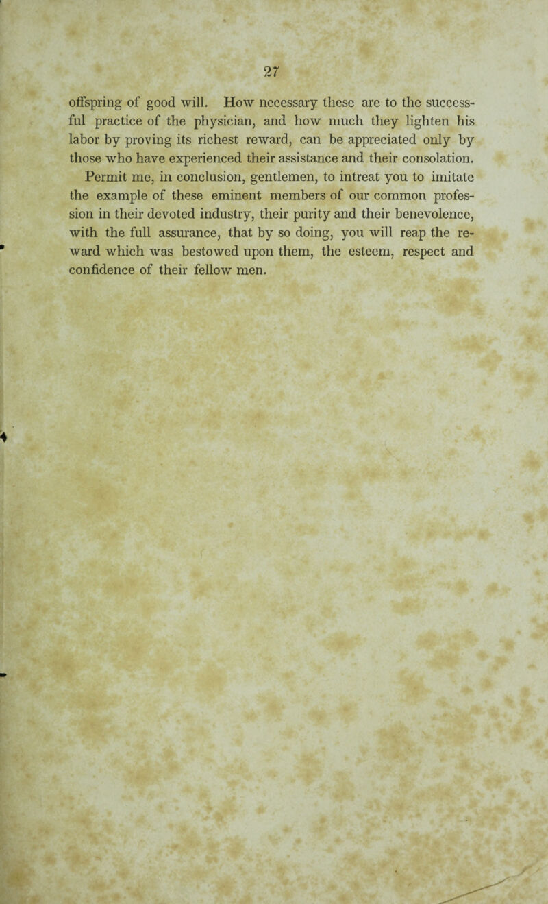 offspring of good will. How necessary these are to the success¬ ful practice of the physician, and how much they lighten his labor by proving its richest reward, can be appreciated only by those who have experienced their assistance and their consolation. Permit me, in conclusion, gentlemen, to intreat you to imitate the example of these eminent members of our common profes¬ sion in their devoted industry, their purity and their benevolence, with the full assurance, that by so doing, you will reap the re¬ ward which was bestowed upon them, the esteem, respect and confidence of their fellow men. * 6