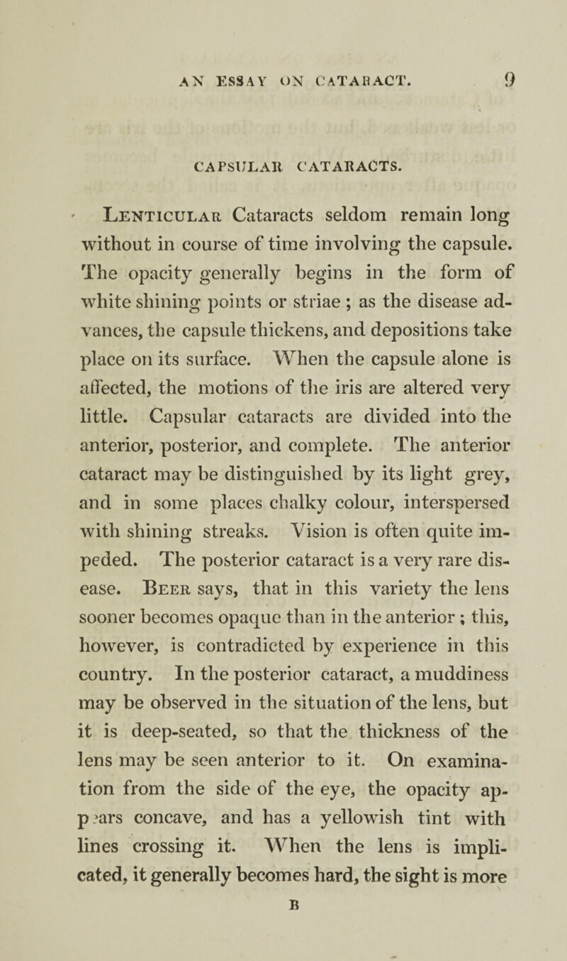 CAPSULAR CATARACTS. Lenticular Cataracts seldom remain long without in course of time involving the capsule. The opacity generally begins in the form of white shining points or striae ; as the disease ad¬ vances, the capsule thickens, and depositions take place on its surface. When the capsule alone is affected, the motions of the iris are altered very little. Capsular cataracts are divided into the anterior, posterior, and complete. The anterior cataract may be distinguished by its light grey, and in some places chalky colour, interspersed with shining streaks. Vision is often quite im¬ peded. The posterior cataract is a very rare dis¬ ease. Beer says, that in this variety the lens sooner becomes opaque than in the anterior ; this, however, is contradicted by experience in this country. In the posterior cataract, a muddiness may be observed in the situation of the lens, but it is deep-seated, so that the thickness of the lens may be seen anterior to it. On examina¬ tion from the side of the eye, the opacity ap- p?ars concave, and has a yellowish tint with lines crossing it. When the lens is impli¬ cated, it generally becomes hard, the sight is more B