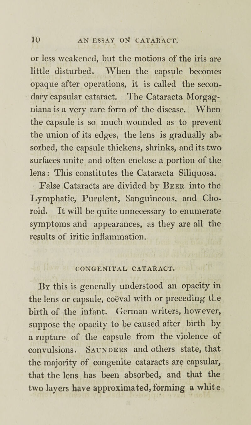 or less weakened, but the motions of the iris are little disturbed. When the capsule becomes opaque after operations, it is called the secon¬ dary capsular cataract. The Cataracta Morgag- niana is a very rare form of the disease. When the capsule is so much wounded as to prevent the union of its edges, the lens is gradually ab¬ sorbed, the capsule thickens, shrinks, and its two surfaces unite and often enclose a portion of the lens: This constitutes the Cataracta Siliquosa. False Cataracts are divided by Beer into the Lymphatic, Purulent, Sanguineous, and Cho¬ roid. It will be quite unnecessary to enumerate symptoms and appearances, as they are all the results of iritic inflammation. CONGENITAL CATARACT. By this is generally understood an opacity in the lens or capsule, coeval with or preceding the birth of the infant. German writers, however, suppose the opacity to be caused after birth by a rupture of the capsule from the violence of convulsions. Saunders and others state, that the majority of congenite cataracts are capsular, that the lens has been absorbed, and that the two layers have approximated,forming a white