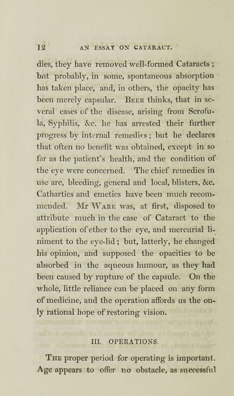 dies, they have removed well-formed Cataracts ; bnt probably, in some, spontaneous absorption has taken place, and, in others, the opacity has been merely capsular. Beer thinks, that in se¬ veral cases of the disease, arising from Scrofu¬ la, Syphilis, &c. he has arrested their further progress by internal remedies; but he declares that often no benefit was obtained, except in so far as the patient’s health, and the condition of the eye were concerned. The chief remedies in use are, bleeding, general and local, blisters, &c. Cathartics and emetics have been much recom¬ mended. Mr Ware was, at first, disposed to attribute much in the case of Cataract to the application of ether to the eye, and mercurial li¬ niment to the eye-lid ; but, latterly, he changed his opinion, and supposed the opacities to be absorbed in the aqueous humour, as they had been caused by rupture of the capsule. On the whole, little reliance can be placed on any form of medicine, and the operation affords us the on¬ ly rational hope of restoring vision. III. OPERATIONS. The proper period for operating is important. Age appears to offer no obstacle, as successful