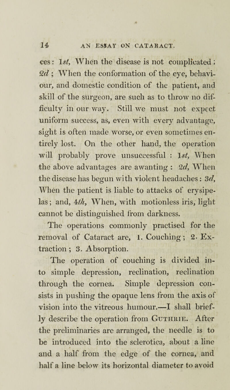 ces: 1st, When the disease is not complicated ; 2d ; When the conformation of the eye, behavi¬ our, and domestic condition of the patient, and skill of the surgeon, are such as to throw no dif¬ ficulty in our way. Still we must not expect uniform success, as, even with every advantage, sight is often made worse, or even sometimes en¬ tirely lost. On the other hand, the operation will probably prove unsuccessful : 1st, When the above advantages are a wan ting : 2d, When the disease has begun with violent headaches : 3d, When the patient is liable to attacks of erysipe¬ las ; and, 1th, When, with motionless iris, light cannot be distinguished from darkness. The operations commonly practised for the removal of Cataract are, 1. Couching; 2- Ex¬ traction ; 3. Absorption. The operation of couching is divided in¬ to simple depression, reclination, reclination through the cornea. Simple depression con¬ sists in pushing the opaque lens from the axis of vision into the vitreous humour.—I shall brief¬ ly describe the operation from Guthrie. After the preliminaries are arranged, the needle is to be introduced into the sclerotica, about a line # .... and a half from the edge of the cornea, and half a line below its horizontal diameter to avoid