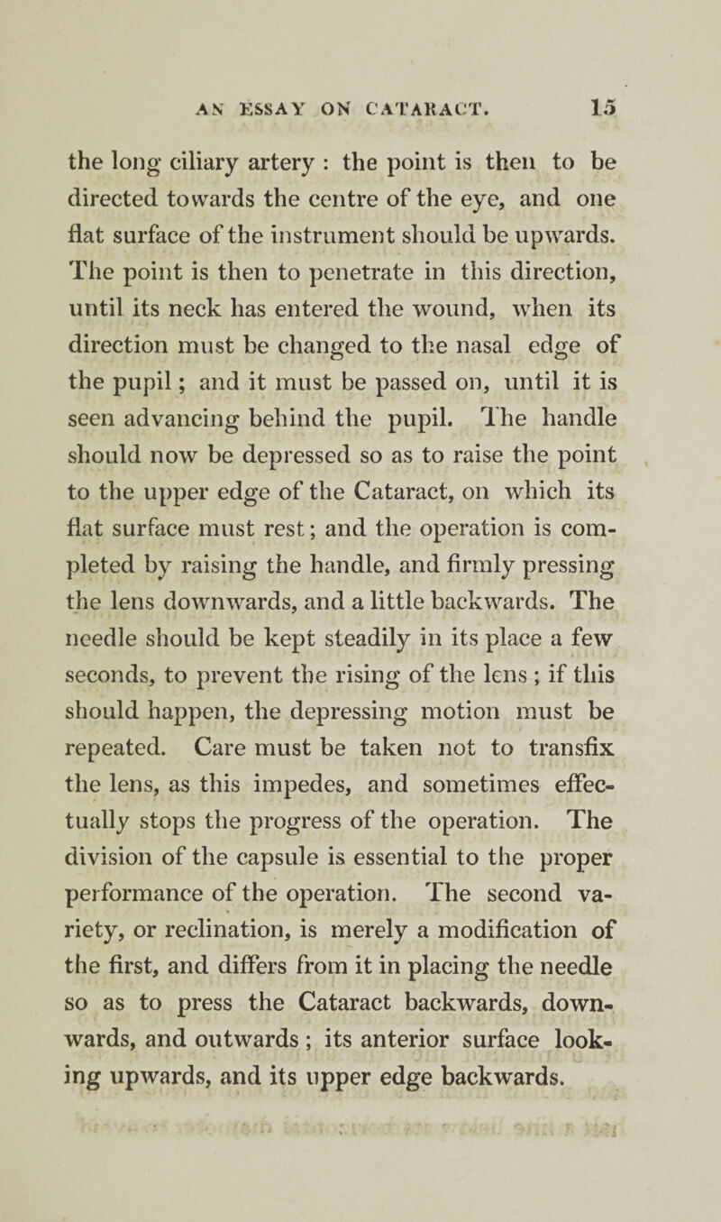 the long ciliary artery : the point is then to be directed towards the centre of the eye, and one flat surface of the instrument should be upwards. The point is then to penetrate in this direction, until its neck has entered the wound, when its direction must be changed to the nasal edge of the pupil; and it must be passed on, until it is seen advancing behind the pupil. The handle should now be depressed so as to raise the point to the upper edge of the Cataract, on which its flat surface must rest; and the operation is com¬ pleted by raising the handle, and firmly pressing the lens downwards, and a little backwards. The needle should be kept steadily in its place a few seconds, to prevent the rising of the lens ; if this should happen, the depressing motion must be repeated. Care must be taken not to transfix the lens, as this impedes, and sometimes effec¬ tually stops the progress of the operation. The division of the capsule is essential to the proper performance of the operation. The second va¬ riety, or reclination, is merely a modification of the first, and differs from it in placing the needle so as to press the Cataract backwards, down¬ wards, and outwards ; its anterior surface look- ing upwards, and its upper edge backwards.