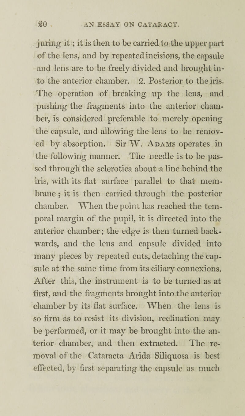 j tiring it; it is then to be carried to the upper part of the lens, and by repeated incisions, the capsule and lens are to be freely divided and brought in¬ to the anterior chamber. 2. Posterior to the iris. The operation of breaking up the lens, and pushing the fragments into the anterior cham¬ ber, is considered preferable to merely opening the capsule, and allowing the lens to be remov¬ ed by absorption. Sir W. Adams operates in the following manner. The needle is to be pas¬ sed through the sclerotica about a line behind the iris, with its flat surface parallel to that mem¬ brane ; it is then carried through the posterior chamber. When the point has reached the tem¬ poral margin of the pupil, it is directed into the anterior chamber; the edge is then turned back¬ wards, and the lens and capsule divided into many pieces by repeated cuts, detaching the cap¬ sule at the same time from its ciliary connexions. After this, the instrument is to be turned as at first, and the fragments brought into the anterior chamber by its fiat surface. When the lens is so firm as to resist its division, inclination may be performed, or it may be brought into the an¬ terior chamber, and then extracted. The re¬ moval of the Cataracta Arida Siliquosa is best effected, by first separating the capsule as much