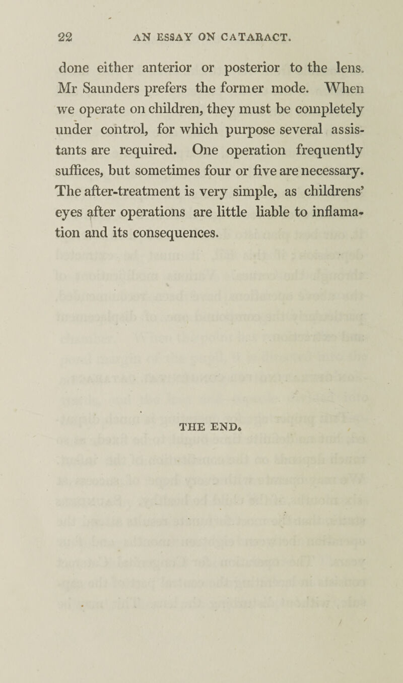 done either anterior or posterior to the lens. Mr Saunders prefers the former mode. When we operate on children, they must be completely under control, for which purpose several assis¬ tants are required. One operation frequently suffices, but sometimes four or five are necessary. The after-treatment is very simple, as childrens’ eyes after operations are little liable to inflama- tion and its consequences. THE END.