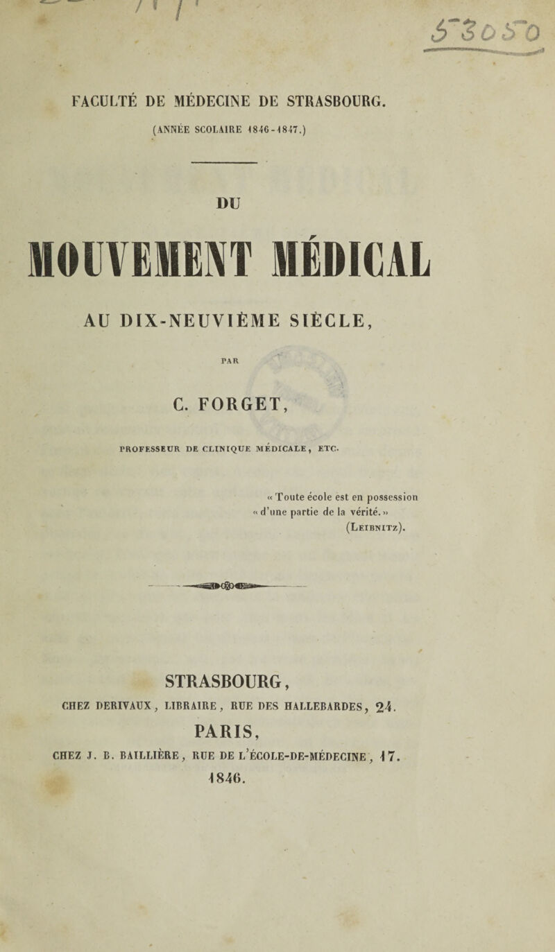 FACULTÉ DE MÉDECINE DE STRASBOURG. (ANNÉE SCOLAIRE I84G-18I7.) 1)U MOUVEMENT MÉDICAL AU DIX-NEUVIÈME SIÈCLE, PAH C. FORGET, PROFESSEUR DE CLINIQUE MEDICALE, ETC. « Toute école est en possession « d’une partie de la vérité.» (Leibnitz). STRASBOURG, CHEZ DERIVAUX, LIBRAIRE, RUE DES HALLEBARDES, 24. PARIS, CHEZ J. B. BAILLIÈRE, RUE DE l’ÉCOLE-DE-MÉDECINE , T 7. 1846.