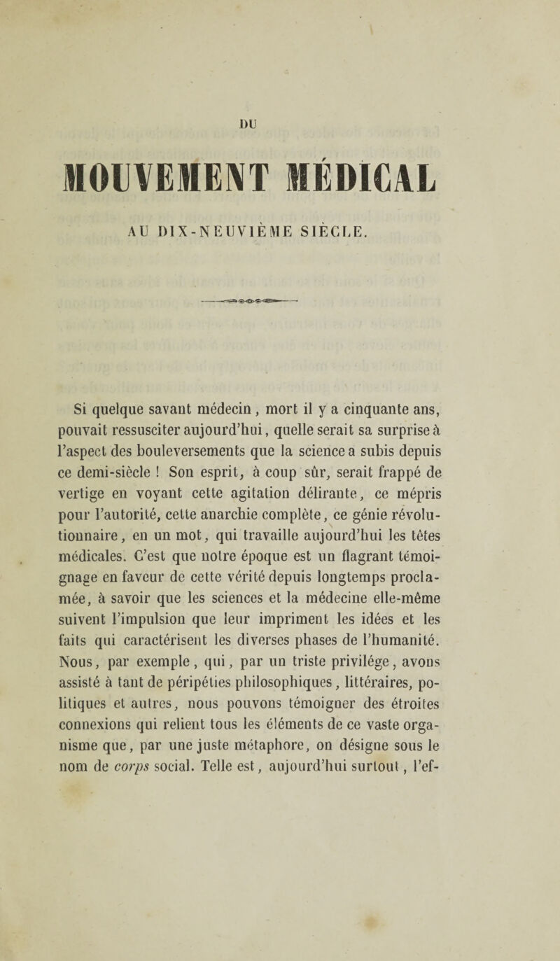 ])U MOLYEIEAT MÉDICAL AU DIX-NEUVIÈME SIÈCLE. Si quelque savant médecin , mort il y a cinquante ans, pouvait ressusciter aujourd’hui, quelle serait sa surprise à l’aspect des bouleversements que la science a subis depuis ce demi-siècle ! Son esprit, à coup sûr, serait frappé de vertige en voyant cette agitation déliraute, ce mépris pour l’autorité, cette anarchie complète, ce génie révolu¬ tionnaire, en un mot, qui travaille aujourd’hui les têtes médicales. C’est que notre époque est un flagrant témoi¬ gnage en faveur de cette vérité depuis longtemps procla¬ mée, à savoir que les sciences et la médecine elle-même suivent l’impulsion que leur impriment les idées et les faits qui caractérisent les diverses phases de l’humanité. Nous, par exemple, qui, par un triste privilège, avons assisté à tant de péripéties philosophiques, littéraires, po¬ litiques et autres, nous pouvons témoigner des étroites connexions qui relient tous les éléments de ce vaste orga¬ nisme que, par une juste métaphore, on désigne sous le nom de corps social. Telle est, aujourd’hui surtout, l’ef-