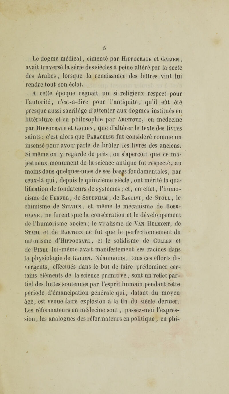 Le dogme médical, cimenté par Hipfociiate et Galien , avait traversé la série des siècles à peine altéré par la secte des Arabes, lorsque la renaissance des lettres vint lui rendre tout son éclat. A cette époque régnait un si religieux respect pour l’autorité, c’est-à-dire pour l’antiquité, qu’il eût été presque aussi sacrilège d’attenter aux dogmes institués en littérature et en philosophie par Aristote, en médecine par Hippocrate et Galien, que d’altérer le texte des livres saints; c’est alors que Paracelse fut considéré comme un insensé pour avoir parlé de brûler les livres des anciens. Si môme on y regarde de près, on s’aperçoit que ce ma¬ jestueux monument de la science antique fut respecté, au moins dans quelques-unes de ses bas|s fondamentales, par ceux-là qui, depuis le quinzième siècle, ont mérité la qua¬ lification de fondateurs de systèmes ; et, en effet, l’humo- risme de Fernel , de Sydenham , de Baglivi , de Stoll , le chimisme deSïLvius . et môme le mécanisme de Boer- nAAVE, ne furent que la consécration et le développement de l’humorisme ancien ; le vitalisme de Van Helmont, de Stahl et de Barthez ne fut que le perfectionnement du naturisme (I’Hippocrate , et le solidisme de Cullen et de Pinel lui-même avait manifestement ses racines dans la physiologie de Galien. Néanmoins, tous ces efforts di¬ vergents, effectués dans le but de faire prédominer cer¬ tains éléments de la science primitive, sont un reflet par¬ tiel des luttes soutenues par l’esprit humain pendant cette période d’émancipation générale qui, datant du moyen âge, est venue faire explosion à la fin du siècle dernier. Les réformateurs en médecine sont, passez-moi l’expres¬ sion , les analogues des réformateurs en politique, en phi-