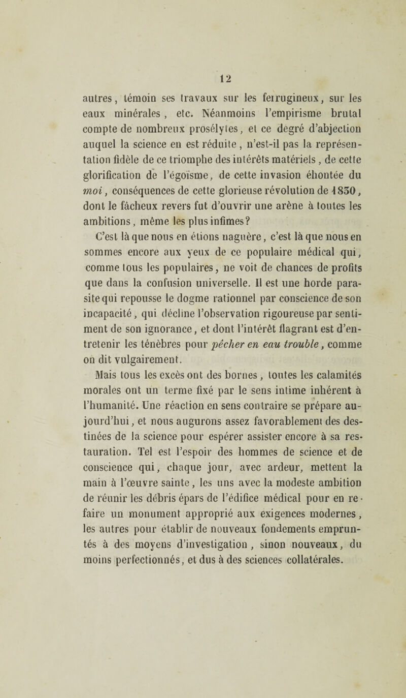 autres, témoin ses travaux sur les feirugineux, sur les eaux minérales, etc. Néanmoins l’empirisme brutal compte de nombreux prosélytes, et ce degré d’abjection auquel la science en est réduite, n’est-il pas la représen¬ tation fidèle de ce triomphe des iutérêts matériels, de cette glorification de l’égoïsme, de cette invasion éhontée du moi, conséquences de cette glorieuse révolution de \ 850, dont le fâcheux revers fut d’ouvrir une arène à toutes les ambitions, même les plus infimes? C’est là que nous en étions uaguère, c’est là que nous en sommes encore aux yeux de ce populaire médical qui, comme tous les populaires, ne voit de chances de profits que dans la confusion universelle. Il est une horde para¬ site qui repousse le dogme rationnel par conscience de son incapacité, qui décline l’observation rigoureuse par senti¬ ment de son ignorance, et dont l’intérêt flagrant est d’en¬ tretenir les ténèbres pour pêcher en eau trouble, comme on dit vulgairement. Mais tous les excès ont des bornes , toutes les calamités morales ont un terme fixé par le sens intime inhérent à l’humanité. Une réaction en sens contraire se prépare au¬ jourd’hui, et nous augurons assez favorablement des des¬ tinées de la science pour espérer assister encore à sa res¬ tauration. Tel est l’espoir des hommes de science et de conscience qui, chaque jour, avec ardeur, mettent la main à l’œuvre sainte, les uns avec la modeste ambition de réunir les débris épars de l’édifice médical pour en re • faire un monument approprié aux exigences modernes, les autres pour établir de nouveaux fondements emprun¬ tés à des moyens d’investigation, sinon nouveaux, du moins perfectionnés, et dus à des sciences collatérales.