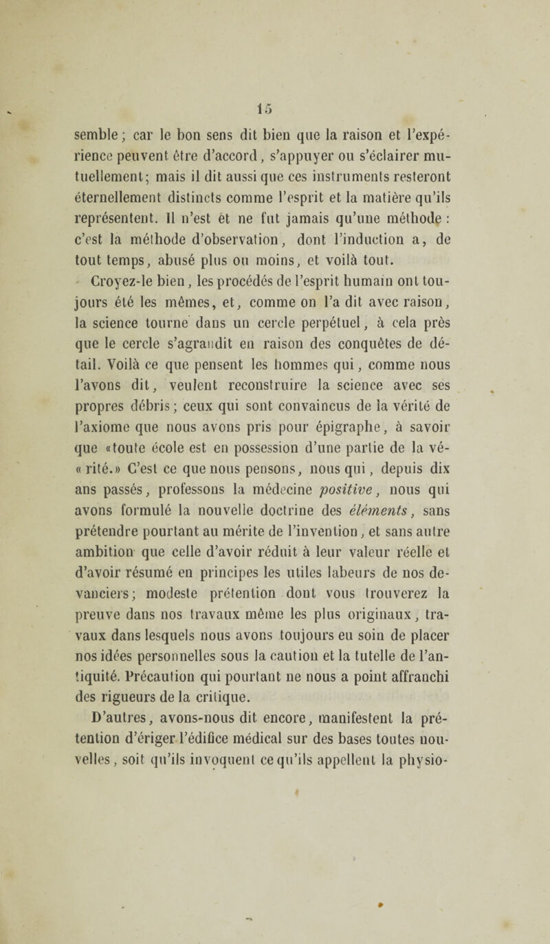 semble; car le bon sens dit bien que la raison et l’expé¬ rience peuvent, être d’accord, s’appuyer ou s’éclairer mu¬ tuellement; mais il dit aussi que ces instruments resteront éternellement distincts comme l’esprit et la matière qu’ils représentent. 11 n’est et ne fut jamais qu’une méthode : c’est la méthode d’observation, dont l’induction a, de tout temps, abusé plus ou moins, et voilà tout. Croyez-le bien, les procédés de l’esprit humain ont tou¬ jours été les mêmes, et, comme on l’a dit avec raison, la science tourne dans un cercle perpétuel, à cela près que le cercle s’agrandit en raison des conquêtes de dé¬ tail. Voilà ce que pensent les hommes qui, comme nous l’avons dit, veulent reconstruire la science avec ses propres débris; ceux qui sont convaincus de la vérité de l’axiome que nous avons pris pour épigraphe, à savoir que «toute école est en possession d’une partie de la vé- « rité.» C’est ce que nous pensons, nous qui, depuis dix ans passés, professons la médecine positive, nous qui avons formulé la nouvelle doctrine des éléments, sans prétendre pourtant au mérite de l’invention, et sans autre ambition que celle d’avoir réduit à leur valeur réelle et d’avoir résumé en principes les utiles labeurs de nos de¬ vanciers; modeste prétention dont vous trouverez la preuve dans nos travaux même les plus originaux, tra¬ vaux dans lesquels nous avons toujours eu soin de placer nos idées personnelles sous la caution et la tutelle de l’an¬ tiquité. Précaution qui pourtant ne nous a point affranchi des rigueurs de la critique. D’autres, avons-nous dit encore, manifestent la pré¬ tention d’ériger l’édifice médical sur des bases toutes nou¬ velles, soit qu’ils invoquent ce qu’ils appellent la physio-