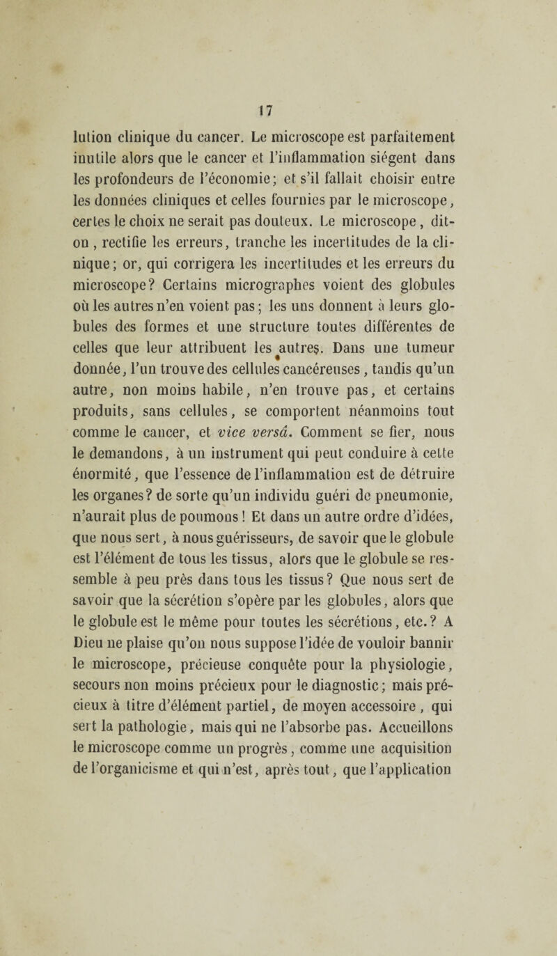 lulion clinique du cancer. Le microscope est parfaitement inutile alors que le cancer et l’inflammation siègent dans les profondeurs de l’économie; et s’il fallait choisir entre les données cliniques et celles fournies par le microscope, certes le choix ne serait pas douteux. Le microscope, dit- on , rectifie les erreurs, tranche les incertitudes de la cli¬ nique; or, qui corrigera les incertitudes et les erreurs du microscope? Certains micrographes voient des globules oùles autres n’en voient pas; les uns donnent à leurs glo¬ bules des formes et une structure toutes différentes de celles que leur attribuent les ^autres. Dans une tumeur donnée, l’un trouve des cellules cancéreuses, tandis qu’un autre, non moins habile, n’en trouve pas, et certains produits, sans cellules, se comportent néanmoins tout comme le cancer, et vice versa. Comment se fier, nous le demandons, à un instrument qui peut conduire à cette énormité, que l’essence de l’inflammation est de détruire les organes? de sorte qu’un individu guéri de pneumonie, n’aurait plus de poumons ! Et dans un autre ordre d’idées, que nous sert, à nous guérisseurs, de savoir que le globule est l’élément de tous les tissus, alors que le globule se res¬ semble à peu près dans tous les tissus? Que nous sert de savoir que la sécrétion s’opère par les globules, alors que le globule est le même pour toutes les sécrétions, etc.? A Dieu ne plaise qu’on nous suppose l’idée de vouloir bannir le microscope, précieuse conquête pour la physiologie, secours non moins précieux pour le diagnostic; mais pré¬ cieux à titre d’élément partiel, de moyen accessoire , qui sert la pathologie, mais qui ne l’absorbe pas. Accueillons le microscope comme un progrès, comme une acquisition de l’organicisme et qui n’est, après tout, que l’application