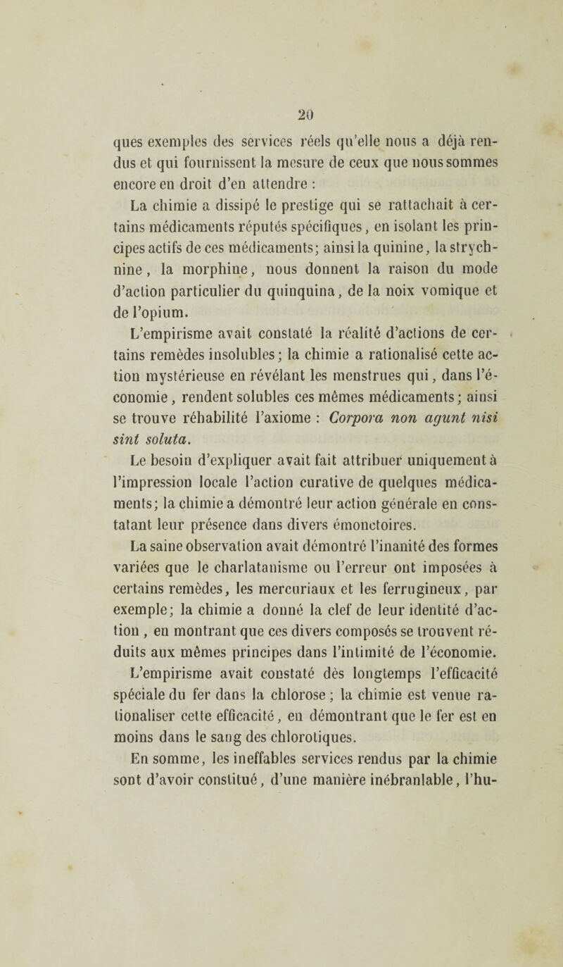 ques exemples des services réels qu’elle nous a déjà ren¬ dus et qui fournissent la mesure de ceux que nous sommes encore en droit d’en attendre : La chimie a dissipé le prestige qui se rattachait à cer¬ tains médicaments réputés spécifiques, en isolant les prin¬ cipes actifs de ces médicaments; ainsi la quinine, la strych¬ nine , la morphine, nous donnent la raison du mode d’action particulier du quinquina, de la noix vomique et de l’opium. L’empirisme avait constaté la réalité d’actions de cer¬ tains remèdes insolubles; la chimie a rationalisé cette ac¬ tion mystérieuse en révélant les menstrues qui, dans l’é¬ conomie, rendent solubles ces mêmes médicaments; ainsi se trouve réhabilité l’axiome : Corpora non agnnt nisi sint soluta. Le besoin d’expliquer avait fait attribuer uniquement à l’impression locale l’action curative de quelques médica¬ ments; la chimie a démontré leur action générale en cons¬ tatant leur présence dans divers émonctoires. La saine observation avait démontré l’inanité des formes variées que le charlatanisme ou l’erreur ont imposées à certains remèdes, les mercuriaux et les ferrugineux, par exemple; la chimie a donné la clef de leur identité d’ac¬ tion , en montrant que ces divers composés se trouvent ré¬ duits aux mêmes principes dans l’intimité de l’économie. L’empirisme avait constaté dès longtemps l’efficacité spéciale du fer dans la chlorose ; la chimie est venue ra¬ tionaliser cette efficacité, en démontrant que le 1er est en moins dans le sang des chlorotiques. En somme, les ineffables services rendus par la chimie sont d’avoir constitué, d’une manière inébranlable, l’hu-