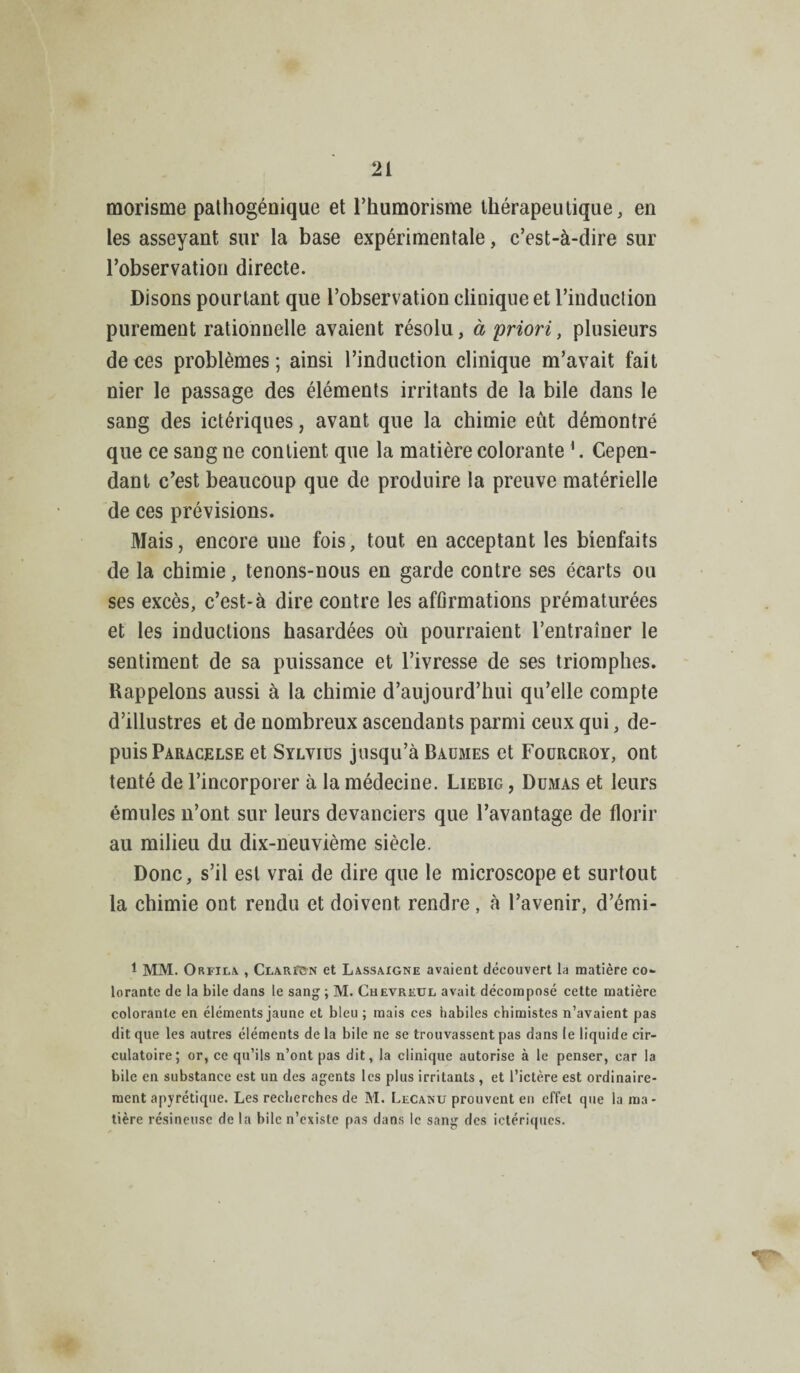 morisme pathogénique et l’humorisme thérapeutique, en les asseyant sur la base expérimentale, c’est-à-dire sur l’observation directe. Disons pourtant que l’observation clinique et l’induction purement rationnelle avaient résolu, à priori, plusieurs de ces problèmes; ainsi l’induction clinique m’avait fait nier le passage des éléments irritants de la bile dans le sang des ictériques, avant que la chimie eût démontré que ce sang ne contient que la matière colorante 1. Cepen¬ dant c’est beaucoup que de produire la preuve matérielle de ces prévisions. Mais, encore une fois, tout en acceptant les bienfaits de la chimie, tenons-nous en garde contre ses écarts ou ses excès, c’est-à dire contre les affirmations prématurées et les inductions hasardées où pourraient l’entraîner le sentiment de sa puissance et l’ivresse de ses triomphes. Rappelons aussi à la chimie d’aujourd’hui qu’elle compte d’illustres et de nombreux ascendants parmi ceux qui, de¬ puis Paracelse et Sylvius jusqu’à Baumes et Fourcroy, ont tenté de l’incorporer à la médecine. Liebig , Dumas et leurs émules n’ont sur leurs devanciers que l’avantage de florir au milieu du dix-neuvième siècle. Donc, s’il est vrai de dire que le microscope et surtout la chimie ont rendu et doivent rendre, à l’avenir, d’émi- 1 MM. Orfila , CiARfSN et Lassaigne avaient découvert la matière co¬ lorante de la bile dans le sang ; M. Chevretjl avait décomposé cette matière colorante en éléments jaune et bleu ; mais ces habiles chimistes n’avaient pas dit que les autres éléments de la bile ne se trouvassent pas dans le liquide cir¬ culatoire; or, ce qu’ils n’ont pas dit, la clinique autorise à le penser, car la bile en substance est un des agents les plus irritants , et l’ictère est ordinaire¬ ment apyrétique. Les recherches de M. Lecanu prouvent en effet que la ma - tière résineuse de la bile n’existe pas dans le sang des ictériques.