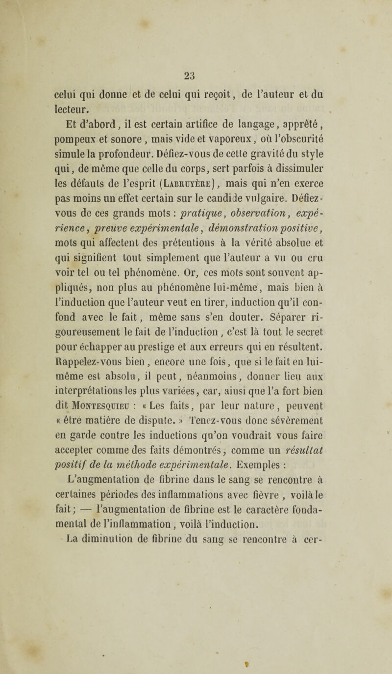 celui qui donne et de celui qui reçoit, de l’auteur et du lecteur. Et d’abord, il est certain artifice de langage, apprêté , pompeux et sonore, mais vide et vaporeux, où l’obscurité simule la profondeur. Défiez-vous de cette gravité du style qui, de même que celle du corps, sert parfois à dissimuler les défauts de l’esprit (Labruyère), mais qui n’en exerce pas moins un effet certain sur le candide vulgaire. Défiez- vous de ces grands mots : pratique, observation, expé¬ rience, preuve expérimentale, démonstration positive, mots qui affectent des prétentions à la vérité absolue et qui signifient tout simplement que l’auteur a vu ou cru voir tel ou tel phénomène. Or, ces mots sont souvent ap¬ pliqués, non plus au phénomène lui-même, mais bien à l’induction que l’auteur veut en tirer, induction qu’il con¬ fond avec le fait, même sans s’en douter. Séparer ri¬ goureusement le fait de l’induction, c’est là tout le secret pour échapper au prestige et aux erreurs qui en résultent. Rappelez-vous bien, encore une fois, que si le fait en lui- même est absolu, il peut, néanmoins, donner lieu aux interprétations les plus variées, car, aiusi que l’a fort bien dit Montesquieu : « Les faits, par leur nature, peuvent « être matière de dispute. » Tenez-vous donc sévèrement en garde contre les inductions qu’on voudrait vous faire accepter comme des faits démontrés, comme un résultat positif delà méthode expérimentale. Exemples : L’augmentation de fibrine dans le sang se rencontre à certaines périodes des inflammations avec fièvre, voilà le fait; — l’augmentation de fibrine est le caractère fonda¬ mental de l’inflammation, voilà l’induction. La diminution de fibrine du sang se rencontre à cer-