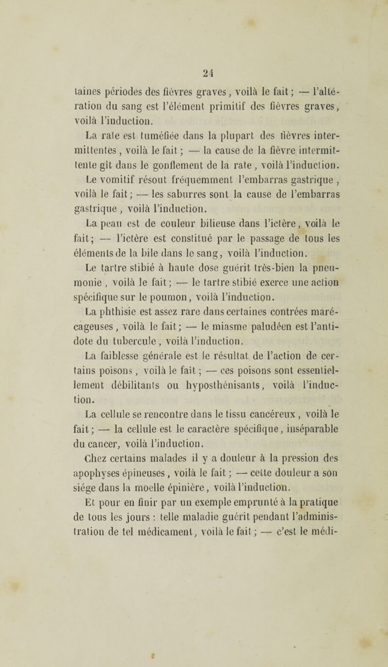 laines périodes des fièvres graves, voilà le l’ait ; — l’alté- ration du sang est l’élément primitif des fièvres graves, voilà l’induction. La raie est tuméfiée dans la plupart des lièvres inter¬ mittentes , voilà le fait ; — la cause de la fièvre intermit¬ tente git dans le gonflement de la rate , voilà l’induction. Le vomitif résout fréquemment l’embarras gastrique , voilà le fait; — les saburres sont la cause de l’embarras gastrique, voilà l’induction. La peau est de couleur bilieuse dans l’ictère, voilà le fait; — l’ictère est constitué par le passage de tous les éléments de la bile dans le sang, voilà l’induction. Le tartre stibié à haute dose guérit très-bien la pneu¬ monie , voilà le fait ; — le tartre stibié exerce une action spécifique sur le poumon, voilà l’induction. La phthisie est assez rare dans certaines contrées maré¬ cageuses, voilà le fait ; — le miasme paludéen est l’anti¬ dote du tubercule, voilà l’induction. La faiblesse générale est le résultat de l’action de cer¬ tains poisons, voilà le fait ; — ces poisons sont essentiel¬ lement débilitants ou hyposthénisanls, voilà l’induc¬ tion. La cellule se rencontre dans le tissu cancéreux , voilà le fait; — la cellule est le caractère spécifique, inséparable du cancer, voilà l’induction. Chez certains malades il y a douleur à la pression des apophyses épineuses, voilà le fait ; — cette douleur a son siège dans la moelle épinière, voilà l’induction. Et. pour en finir par un exemple emprunté à la pratique de tous les jours : telle maladie guérit pendant l’adminis¬ tration de tel médicament, voilà le fait; — c’est le médi-