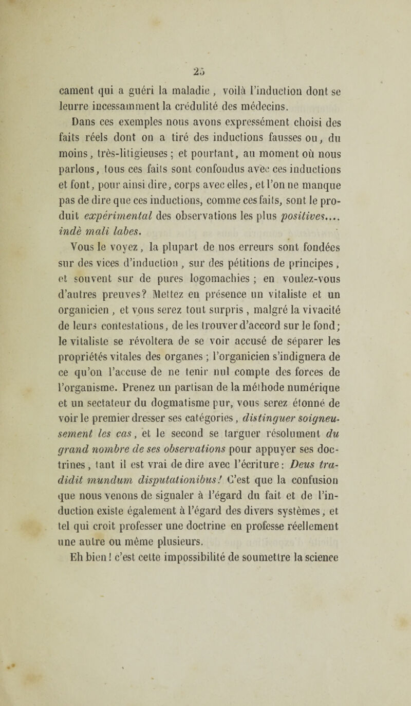 2ô cament qui a guéri la maladie , voilà l’induction dont se leurre incessamment la crédulité des médecins. Dans ces exemples nous avons expressément choisi des faits réels dont ou a tiré des inductions fausses ou, du moins, très-litigieuses ; et pourtant, au moment où nous parlons, tous ces faits sont confondus avec ces inductions et font, pour ainsi dire, corps avec elles, et l’on ne manque pas de dire que ces inductions, comme ces faits, sont le pro¬ duit expérimental des observations les plus positives.... indè mali tabes. Vous le voyez , la plupart de nos erreurs sont fondées sur des vices d’induction , sur des pétitions de principes , et souvent sur de pures logomachies ; en voulez-vous d’autres preuves? Mettez en présence un vitaliste et un organicien , et vous serez tout surpris , malgré la vivacité de leurs contestations, de les trouver d’accord sur le fond; le vitaliste se révoltera de se voir accusé de séparer les propriétés vitales des organes ; l’organicien s’indignera de ce qu’on l’accuse de ne tenir nul compte des forces de l’organisme. Prenez un partisan de la méthode numérique et un sectateur du dogmatisme pur, vous serez étonné de voirie premier dresser ses catégories, distinguer soigneu¬ sement les cas, et le second se targuer résolument du grand nombre de ses observations pour appuyer ses doc¬ trines, tant il est vrai de dire avec l’écriture: Deus tra- didit mundum disputationibus ! C’est que la confusion que nous venons de signaler à l’égard du fait et de l’in¬ duction existe également à l’égard des divers systèmes, et tel qui croit professer une doctrine en professe réellement une autre ou môme plusieurs. Eh bien ! c’est cette impossibilité de soumettre la science