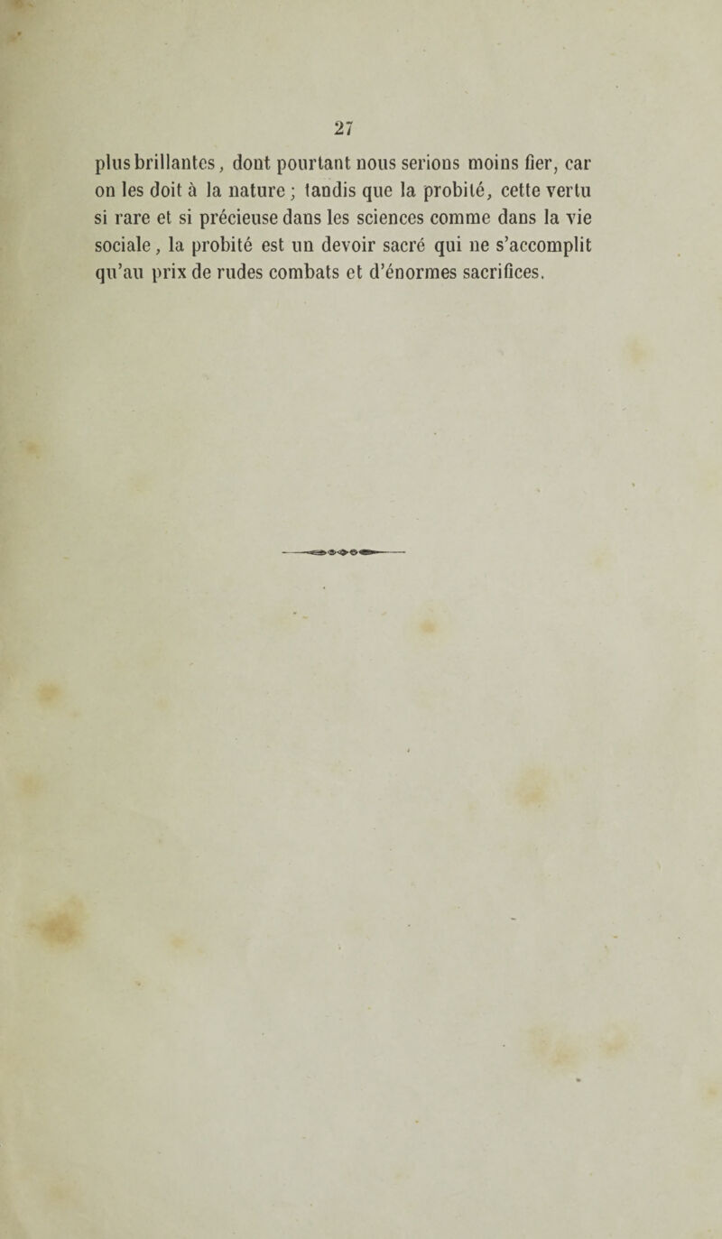 plus brillantes, dont pourtant nous serions moins fier, car on les doit à la nature ; tandis que la probité, cette vertu si rare et si précieuse dans les sciences comme dans la vie sociale, la probité est un devoir sacré qui ne s’accomplit qu’au prix de rudes combats et d’énormes sacrifices.