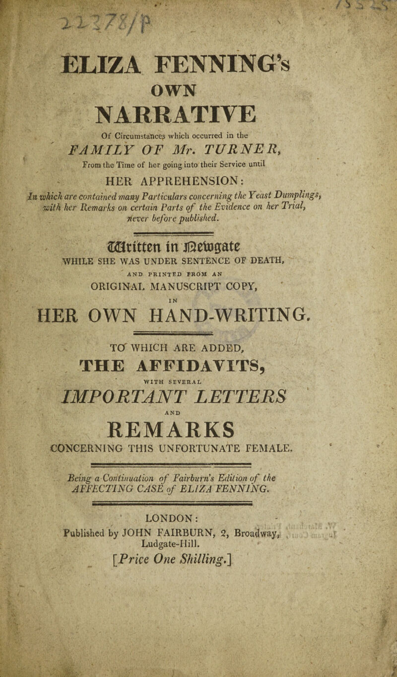 ELIZA FENNING’s OWN NARRATIVE Of Circumstance? whicli occurred in the FAMILY OF Mr. TURNER, From the Time of her going into their Service until HER APPREHENSION: In which are contained many Particulars concerning the Yeast Dumpling with her Remarks on certain Parts of the Evidence on her Trialf riever before published. SHttitten in jRetogate WHILE SHE WAS UNDER SENTENCE OF DEATH, ' AND printed from AN ORIGINAL MANUSCRIPT COPY, HER OWN HAND-WRITING. Tcr WHICH ARE ADDED, THE AFFIDAVITS, WITH SEVERAL IMPORTANT LETTERS REMARKS CONCERNING THIS UNFORTUNATE FEMALE. Being a Continuation of Fairburns Edition of the AFFECTING CASE of ELIZA FENNING. LONDON: Published by JOFIN FAIRBURN, 2, Broadway, Ludgate-Hill. [Price One Shilling^