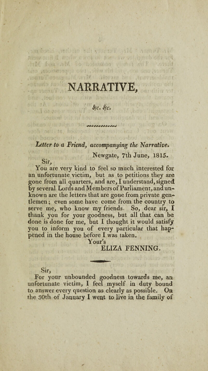 ( i NARRATIVE, •tj, i S^c» S^c, Letter to a Friend, accompanying the Narratwe» Newgate, 7th June, 1815. Sir, You are very kind to feel so much interested for an unfortunate victim, but as to petitions they are gone from all quarters, and are, I understand, signed by several Lords and Members of Parliament, and un¬ known are the letters that are gone from private gen¬ tlemen ; even some have come from the country to serve me, who know my friends. So, dear sir, I thank you for your goodness, but all that can be done is done for me, but I thought it would satisfy you to inform you of every particular that hap¬ pened in the house before I was taken. YouPs ELIZA PENNING. Sir, For your unbounded goodness towards me, an unfortunate victim, I feel myself in duty bound to answer every question as clearly as possible. On the 30th of January I went to live in the family of