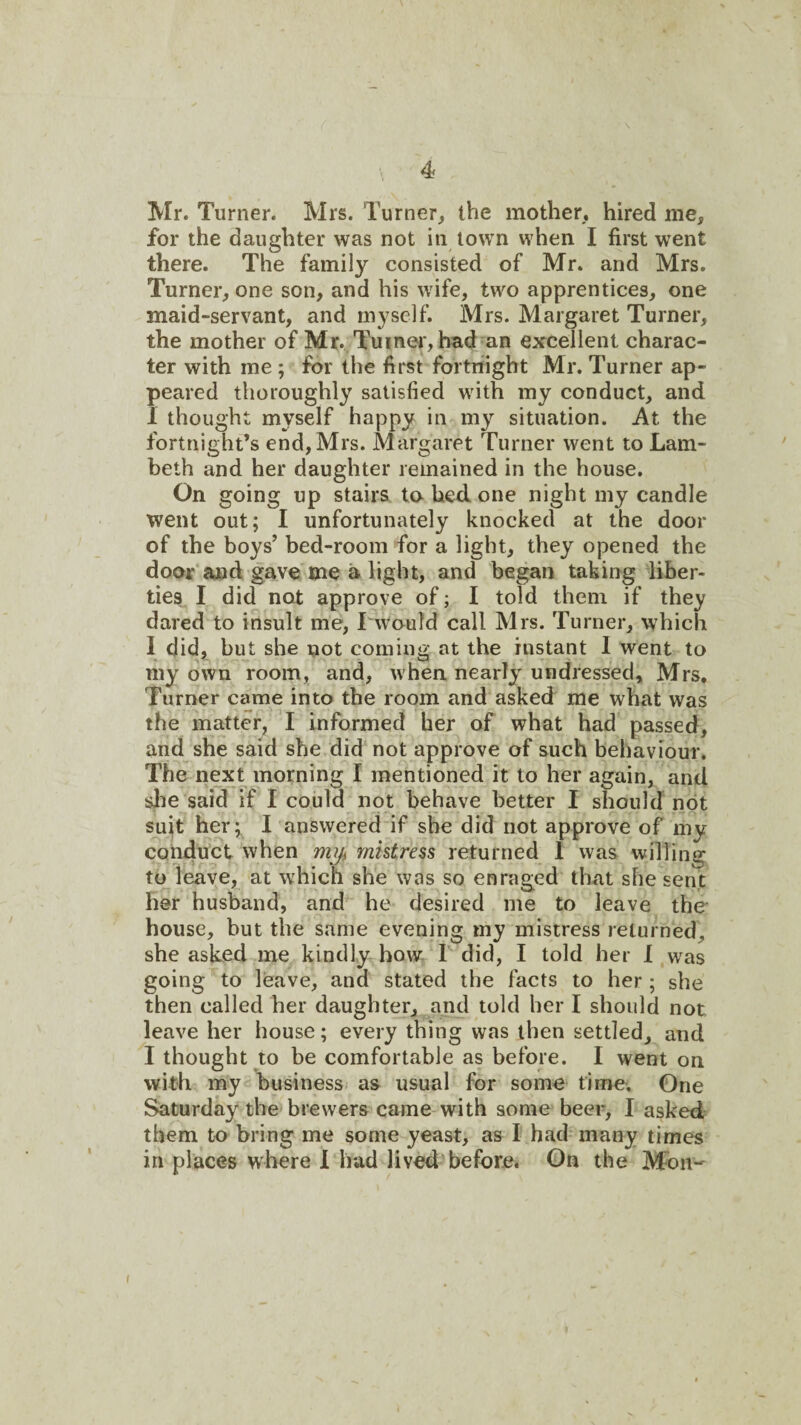 Mr. Turner. Mrs. Turner, the mother, hired me, for the daughter was not in town when I first went there. The family consisted of Mr. and Mrs. Turner, one son, and his wife, two apprentices, one maid-servant, and myself. Mrs. Margaret Turner, the mother of Mr. Tu*i^©J'>had an excellent charac¬ ter with me ; for the first fortnight Mr. Turner ap¬ peared thoroughly satisfied with my conduct, and 1 thought myself happy in my situation. At the fortnight’s end, Mrs. Margaret Turner went to Lam¬ beth and her daughter remained in the house. On going up stairs ta bed. one night my candle went out; I unfortunately knocked at the door of the boys’ bed-room for a light, they opened the door and gave me a light, and began taking liber¬ ties I did not approve of; I told them if they dared to insult me, I would call Mrs. Turner, which I did,^ but she not coming at the instant I went to my own room, and, when nearly undressed, Mrs. Turner came into the room and asked me what was the matter, T informed her of what had passed, and she said she did not approve of such behaviour. The next morning I mentioned it to her again, and she said if I could not behave better I simuld not suit her; I answered if she did not approve of my coh4uct when miji ynhtress returned 1 was willing to leave, at which she was so enraged that she sent her husband, and he desired me to leave the house, but the same evening my mistress returned, she asked me kindly how I did, I told her 1 was going to leave, and stated the facts to her ; she then called her daughter, and told her I should not leave her house; every thing was then settled, and I thought to be comfortable as before. I went on with my business as usual for some time. One Saturday the brewers came with some beer, I asked them to bring me some yeast, as I had many times in places where 1 had lived before. On the Mon- I