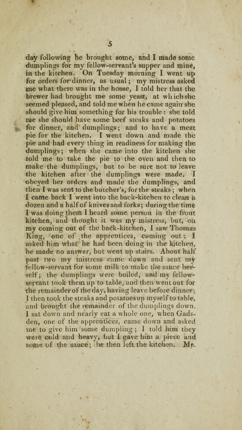 day following he brought some, and I made some dumplings for my fellow-servant’s supper and mine, in the kitchen. On Tuesday morning I went up for orders for*dinner, as usual; my mistress asked me what there was in the house, I told her that the brewer had brought me some yeast, at which she seemed pleased, and told me when he came again she should give him'something for his trouble: she told me she should have some beef steaks and potatoes for dinner, and' dumplings; and to have a meat pie for the kitchen. I went down and made the pie and had every thing in readiness for making the dumplings; when she came into the kitchen she told me to take the pie to the oven and then to make the dumplings, but to be sure not to leave the kitchen after the dumplings were made. I obeyed her orders and made the dumplings, and then I was sent to the butcher’s, for the steaks ; when I came back I went into the hack-kitchen to clean a dozen and a half of knives and forks; during the time I was doing therfi I heard some person in the front kitchen, anJ thought it was my mistress, hut, on my coming out of the back-kitchen, I saw Thomas King, one of ^the apprentices, coming out: I asked him whaC he had been doing in tlie kitchen, he made no answer, but went up stairs. About half past two my mistress came down and sent my fellow-servant for some milk to make the sauce her-- self; the dumplings were boiled, and my fellow- servant took them up to table, and then went out for the remainder of the day, having leave before dinner; 1 then took the steaks and polatoesup myself to table, and brought the remainder of the dumplings down. 1 sat down and nearly eat a whole one, when Gads¬ den, one of the apprentices, came down and asked me to give him some dumpling ; 1 told him they were cold and heavy, hut I gave him a piece and some of the sauce': he then left the kitchen. Mr, /