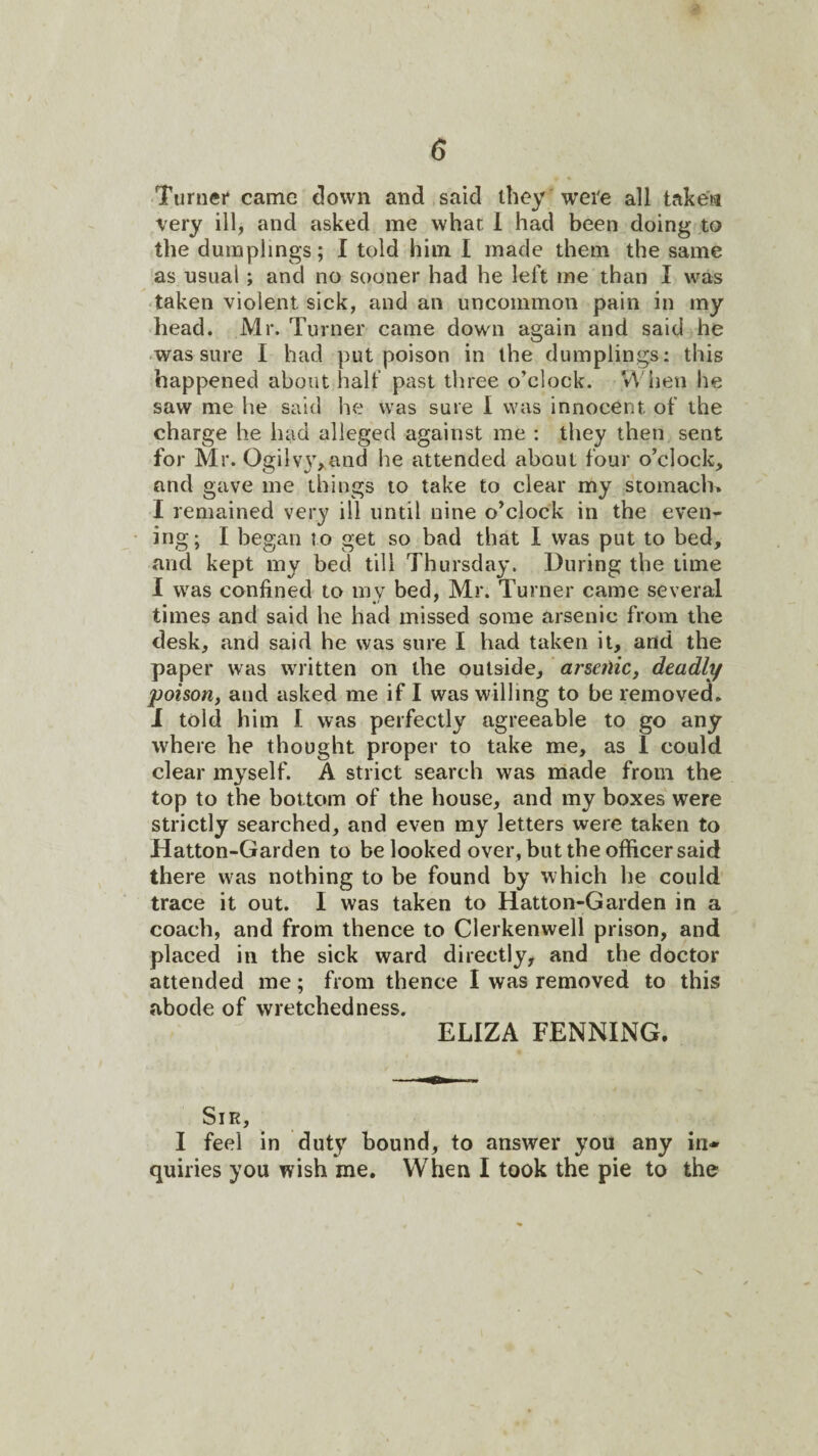 ■Turner came down and said they were all taken very ill, and asked me what 1 had been doing to the dumplings; I told him I made them the same as usual; and no sooner had he left me than I was ■taken violent sick, and an uncommon pain in my head. Mr. Turner came down again and said he ■was sure I had put poison in the dumplings: this happened about halt' past three o'clock. When he saw me he said he was sure I was innocent of the charge he had alleged against me : they then sent for Mr. Ogilv3gand he attended about four o’clock, and gave me things to take to clear my stomach. I remained very ill until nine o’clock in the even¬ ing; I began to get so bad that I was put to bed, and kept my bed till Thursday'. During the time I was confined to my bed, Mr. Turner came several times and said he had missed some arsenic from the desk, and said he was sure I had taken it, and the paper was written on the outside, arsetliCf deadly poison, and asked me if I was willing to be removed, i told him I was perfectly agreeable to go any where be thought proper to take me, as 1 could clear my^self. A strict search was made from the top to the bottom of the house, and my boxes were strictly searched, and even my letters were taken to Hatton-Garden to be looked over, but the officer said there was nothing to be found by which he could trace it out. I was taken to Hatton-Garden in a coach, and from thence to Clerkenwell prison, and placed in the sick ward directly, and the doctor attended me; from thence I was removed to this abode of wretchedness. ELIZA PENNING. Sir, I feel in dut}^ hound, to answer you any in¬ quiries you wish me. When I took the pie to the