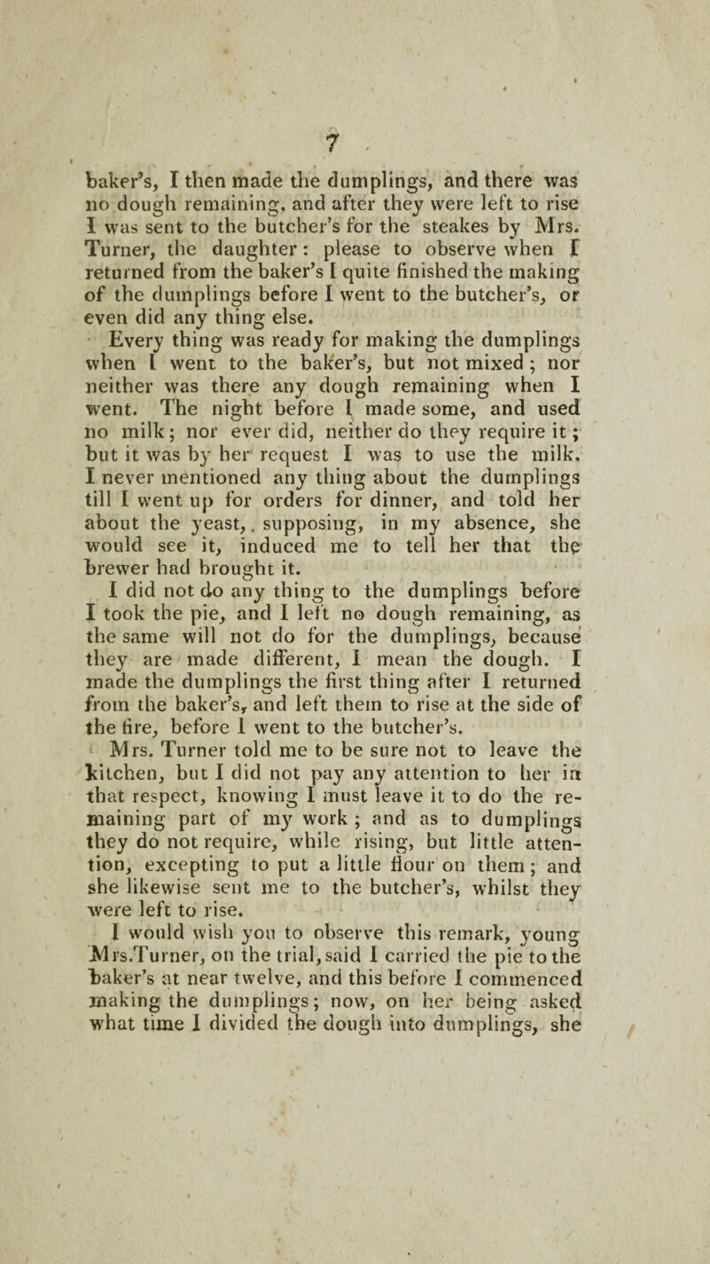 baker’s, I then made the dumplings, and there was no dough remaining, and after they were left to rise I was sent to the butcher’s for the steakes by Mrs. Turner, the daughter: please to observe when T returned from the baker’s I quite finished the making of the dumplings before I went to the butcher’s, or even did any thing else. • Every thing was ready for making the dumplings when I went to the baker’s, but not mixed ; nor neither was there any dough remaining when I went. The night before I made some, and used no milk; nor ever did, neither do they require it; but it was by her request I was to use the milk. I never mentioned any thing about the dumplings till I went up for orders for dinner, and told her about the yeast,. supposing, in my absence, she w^ould see it, induced me to tell her that the brewer had brought it. I did not do any thing to the dumplings before I took the pie, and I left no dough remaining, as the same will not do for the dumplings, because they are made different, I mean the dough. I made the dumplings the first thing after I returned from the baker’s, and left them to rise at the side of the fire, before 1 went to the butcher’s. ‘ Mrs. Turner told me to be sure not to leave the kitchen, but I did not pay any attention to her in that respect, knowing I must leave it to do the re- Biaining part of my work ; and as to dumplings they do not require, while rising, but little atten¬ tion, excepting to put a little flour on them; and she likewise sent me to the butcher’s, whilst they were left to rise. I would wish you to observe this remark, young Mrs.Turner, on the trial, said 1 carried the pie to the baker’s at near twelve, and this before 1 commenced making the dumplings; now', on her being asked W’hat time 1 divided the dough into dumplings, she